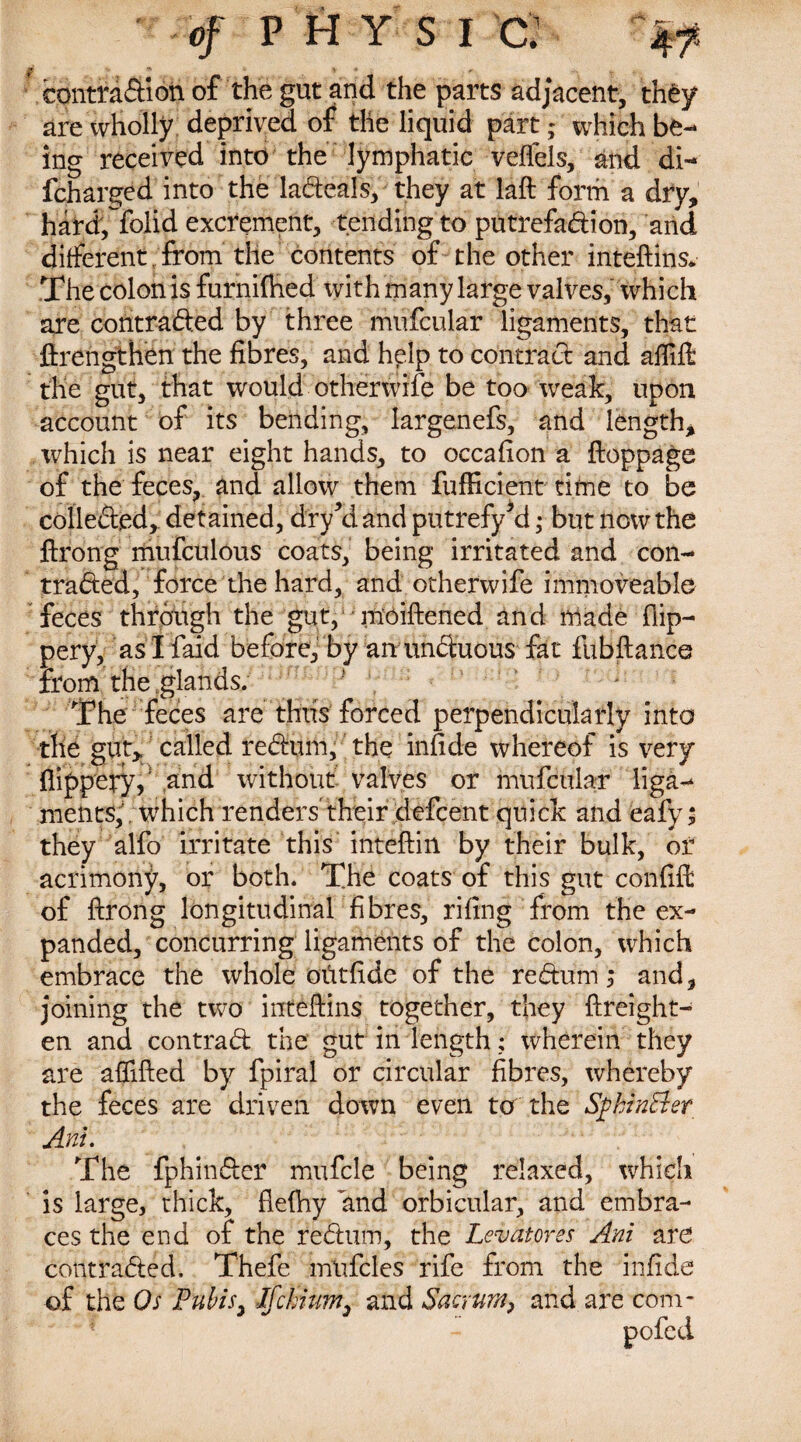 conttadion of the gut and the parts adjacent, they are wholly deprived of the liquid part; which be¬ ing received into the lymphatic veffels, and di- fcharged into the ladeals, they at laft form a dry, haW; folid excrement, tending to putrefadion, and different from the contents of the other inteftins* The colon is furnilhed with many large valves, which are contraded by three mufcular ligaments, that firengthen the fibres, and help to contract and aflift the gut, that would otherwife be too weak, upon account of its bending, Iargenefs, and length, which is near eight hands, to occafion a ftoppage of the feces, and allow them fufficient time to be collected, detained, dry el and putrefy *d • but ilow the ftrong mufculous coats, being irritated and con- traded, force the hard, and otherwife immoveable feces through the gut, moiftened and made flip— pery, as I laid before, by an unctuous fat fubftance from the glands. P ~ The feces are thus forced perpendicularly into the gut, called redum, the infide whereof is very (lippery, and without valves or mufcular liga¬ ments, ; which renders' their defcent quick and eafy; they alfo irritate this inteftin by their bulk, of acrimony, or both. The coats of this gut confift of ftrong longitudinal fibres, rifing from the ex¬ panded, concurring ligaments of the colon, which embrace the whole otitfide of the redum ; and, joining the two inteftins together, they ftreight- en and contrad the gut in length; wherein they are affifted by fpiral or circular fibres, whereby the feces are driven down even to the Sfhintter AM. The fphinder mufcle being relaxed, which is large, thick, fteftiy and orbicular, and embra¬ ces the end of the redum, the Levatorss AM are contraded. Thefe mtifcles rife from the infide of the Os Pubis, Ifchium, and Sacrum, and are com- pofcd