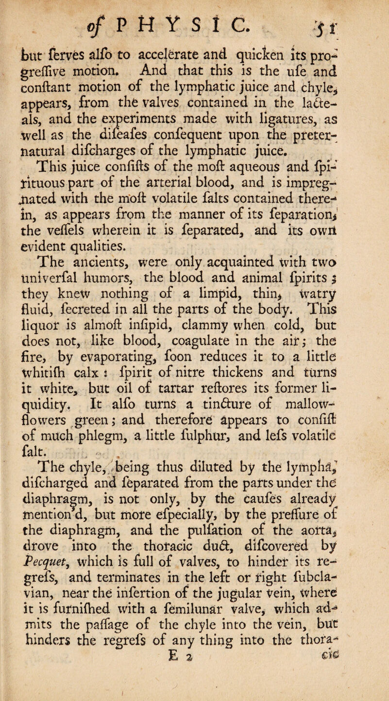 but ferves alfo to accelerate and quicken its pro- greflive motion. And that this is the ufe and conftant motion of the lymphatic juice and chyle* appears, from the valves contained in the lade- als, and the experiments made with ligatures, as well as the difeafes confequent upon the preter¬ natural difcharges of the lymphatic juice. This juice confifts of the moft aqueous and fpi-' yituous part of the arterial blood, and is impreg¬ nated with the moft volatile falts contained there¬ in, as appears from the manner of its reparation* the veffels wherein it is feparated, and its own evident qualities. The ancients, were only acquainted with two tmiverfal humors, the blood and animal fpirits $ they knew nothing of a limpid, thin* ivatry fluid, fecreted in all the parts of the body, This liquor is almoft infipid, clammy when cold, but does not, like blood, coagulate in the air,* the fire, by evaporating, foon reduces it to a little whitifh calx i fpirit of nitre thickens and turns it white, but oil of tartar reftores its former li¬ quidity. It alfo turns a tindure of mallow- flowers green; and therefore appears to confift of much phlegm, a little fulphur, and lefs volatile fait. , < . The chyle, .being thus diluted by the lympha* difcharged and feparated from the parts under the diaphragm, is not only, by the caufes already mention d, but more efpecially, by the preffure of the diaphragm, and the pulfation of the aorta* drove into the thoracic dud, difcovered by Pecquet, which is full of valves, to hinder its re- grefs, and terminates in the left or right fubcla- vian, near the infertion of the jugular vein, where it is furnifhed with a femilunar valve, which ad¬ mits the paffage of the chyle into the vein, but hinders the regrefs of any thing into the thora- E a etc