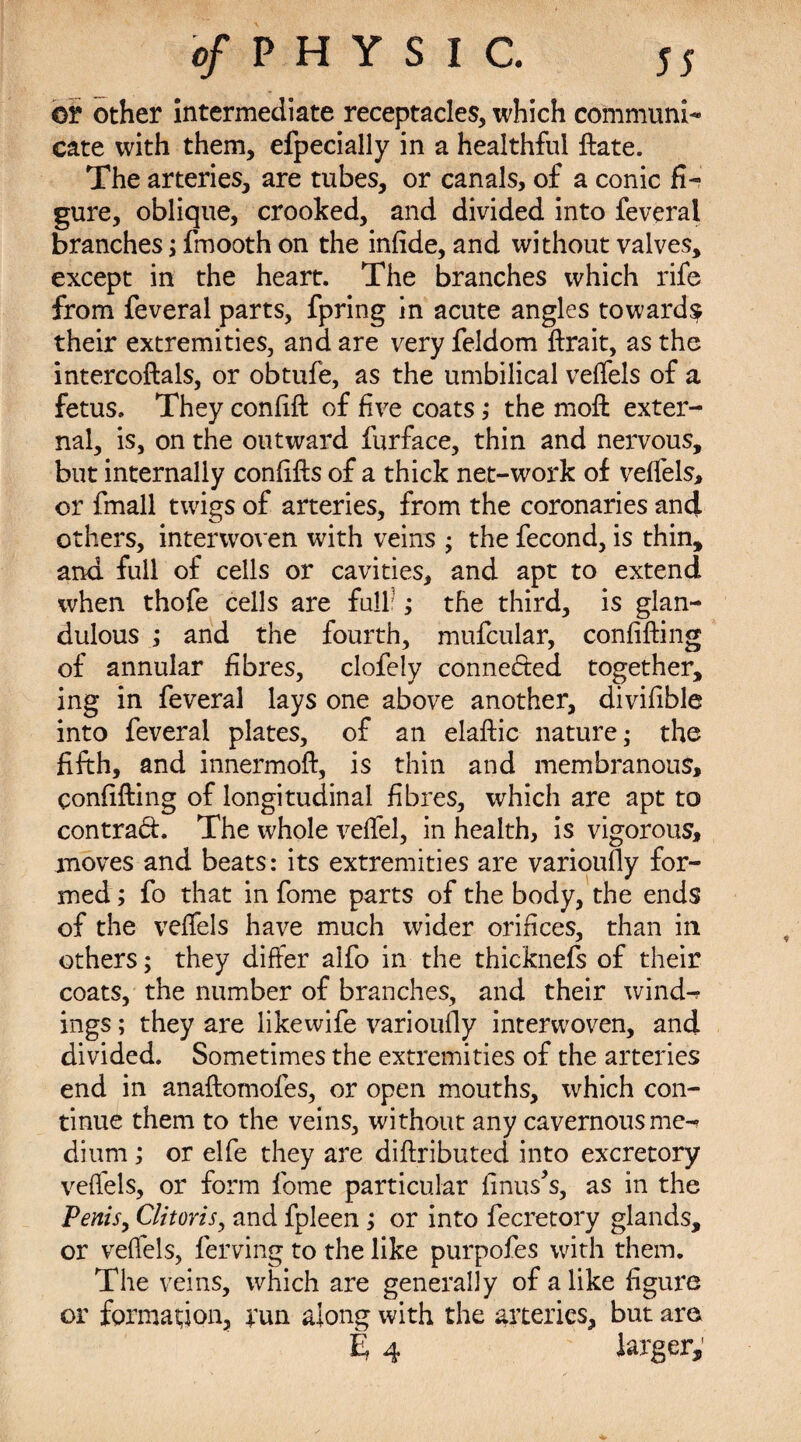 ©r other intermediate receptacles, which communi¬ cate with them, efpecially in a healthful ftate. The arteries, are tubes, or canals, of a conic fi¬ gure, oblique, crooked, and divided into feverai branches; fmooth on the infide, and without valves, except in the heart. The branches which rife from feverai parts, fpring in acute angles towards their extremities, and are very feldom ftrait, as the intercoftals, or obtufe, as the umbilical veffels of a fetus. They confift of five coats ,* the moft exter¬ nal, is, on the outward furface, thin and nervous, but internally confifts of a thick net-work of veffels, or fmall twigs of arteries, from the coronaries and others, interwoven with veins ; the fecond, is thin, and full of cells or cavities, and apt to extend when thofe cells are full ; the third, is glan- dulous ; and the fourth, mufcular, confifting of annular fibres, clofely connected together, ing in feverai lays one above another, divifible into feverai plates, of an elaftic nature; the fifth, and innermoft, is thin and membranous, confifting of longitudinal fibres, which are apt to contrad. The whole veffel, in health, is vigorous, moves and beats: its extremities are varioufiy for¬ med ; fo that in fome parts of the body, the ends of the veffels have much wider orifices, than in others; they differ alfo in the thicknefs of their coats, the number of branches, and their wind-? ings; they are likewife varioufiy interwoven, and divided. Sometimes the extremities of the arteries end in anaftomoies, or open mouths, which con¬ tinue them to the veins, without any cavernous me¬ dium ; or elfe they are diftributed into excretory veffels, or form fome particular finus’s, as in the Penis, Clitoris, and fpleen; or into fecretory glands, or veffels, ferving to the like purpofes with them. The veins, which are generally of alike figure or formation, run along with the arteries, but ara