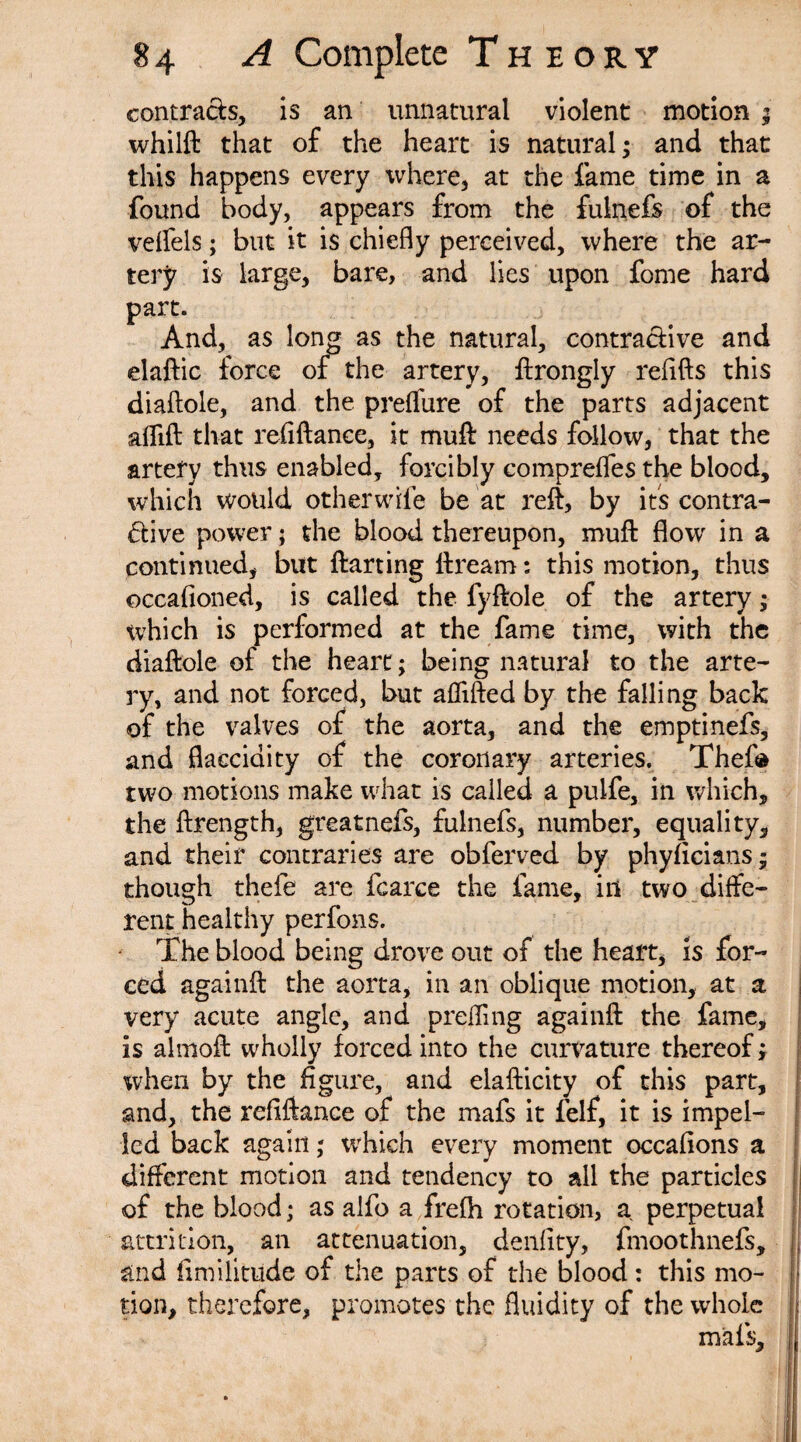 contracts, is an unnatural violent motion ; whilft that of the heart is natural; and that this happens every where, at the fame time in a found body, appears from the fulnefs of the veffels; blit it is chiefly perceived, where the ar¬ tery is large, bare, and lies upon fome hard part. And, as long as the natural, contractive and elaftic force of the artery, ftrongly refills this diaftole, and the prelfure of the parts adjacent aflift that refiftance, it muft needs follow, that the artery thus enabled, forcibly compreffes the blood, which would otherwife be at reft, by its contra¬ ctive power; the blood thereupon, muft flow in a continued, but ftarting ftream: this motion, thus occafioned, is called the fyftole of the artery ; which is performed at the fame time, with the diaftole of the heart; being natural to the arte¬ ry, and not forced, but aflifted by the falling back of the valves of the aorta, and the emptinefs, and flacciaity of the coronary arteries. Theft* two motions make what is called a pulfe, in which, the ftrength, greatnefs, fulnefs, number, equality, and their contraries are obferved by phyficians; though thefe are fcarce the fame, in two diffe¬ rent healthy per fons. The blood being drove out of the heart, is for¬ ced againft the aorta, in an oblique motion, at a very acute angle, and prefling againft the fame, is almoft wholly forced into the curvature thereof; when by the figure, and elafticity of this part, and, the refiftance of the mafs it felf, it is impel¬ led back again; which every moment occafions a different motion and tendency to all the particles of the blood; as alfo a frelh rotation, a perpetual attrition, an attenuation, denfity, fmoothnefs, and fimilitude of the parts of the blood: this mo¬ tion, therefore, promotes the fluidity of the whole mafs.