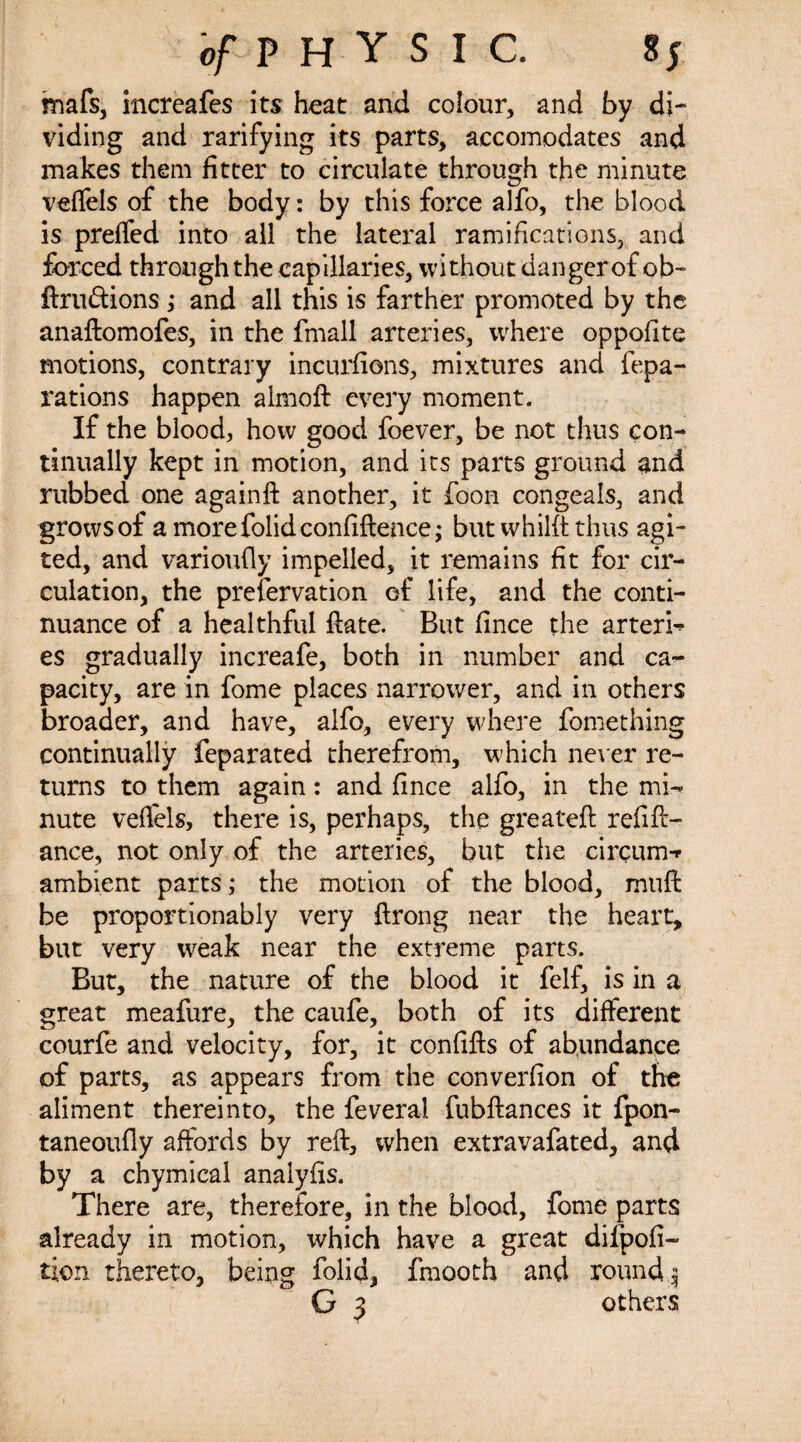 mafs, increafes its heat and colour, and by di¬ viding and rarifying its parts, accomodates and makes them fitter to circulate through the minute veffels of the body: by this force alfo, the blood is preffed into all the lateral ramifications, and forced through the capillaries, without danger of ob- dru&ions ; and all this is farther promoted by the anaftomofes, in the fmall arteries, where oppofite motions, contrary incurfions, mixtures and fepa- rations happen almod every moment. If the blood, how good foever, be not thus con¬ tinually kept in motion, and its parts ground and rubbed one againft another, it foon congeals, and grows of a morefolidconfidence; but whilft thus agi- ted, and varioufly impelled, it remains fit for cir¬ culation, the prefervation of life, and the conti¬ nuance of a healthful date. But fince the arteri-> es gradually increafe, both in number and ca¬ pacity, are in fome places narrower, and in others broader, and have, alfo, every where fomething continually feparated therefrom, which never re¬ turns to them again: and fince alfo, in the mi¬ nute veffels, there is, perhaps, the greated refift- ance, not only of the arteries, but the circum-r ambient parts; the motion of the blood, mud be proportionably very drong near the heart, but very weak near the extreme parts. But, the nature of the blood it felf, is in a great meafure, the caufe, both of its different courfe and velocity, for, it confids of abundance of parts, as appears from the converfion of the aliment thereinto, the feveral fubdances it fpon- taneoufly affords by red, when extravafated, and by a chymical analyfis. There are, therefore, in the blood, fome parts already in motion, which have a great difpofi- tion thereto, being folid, fmooth and round 3 G 3 others