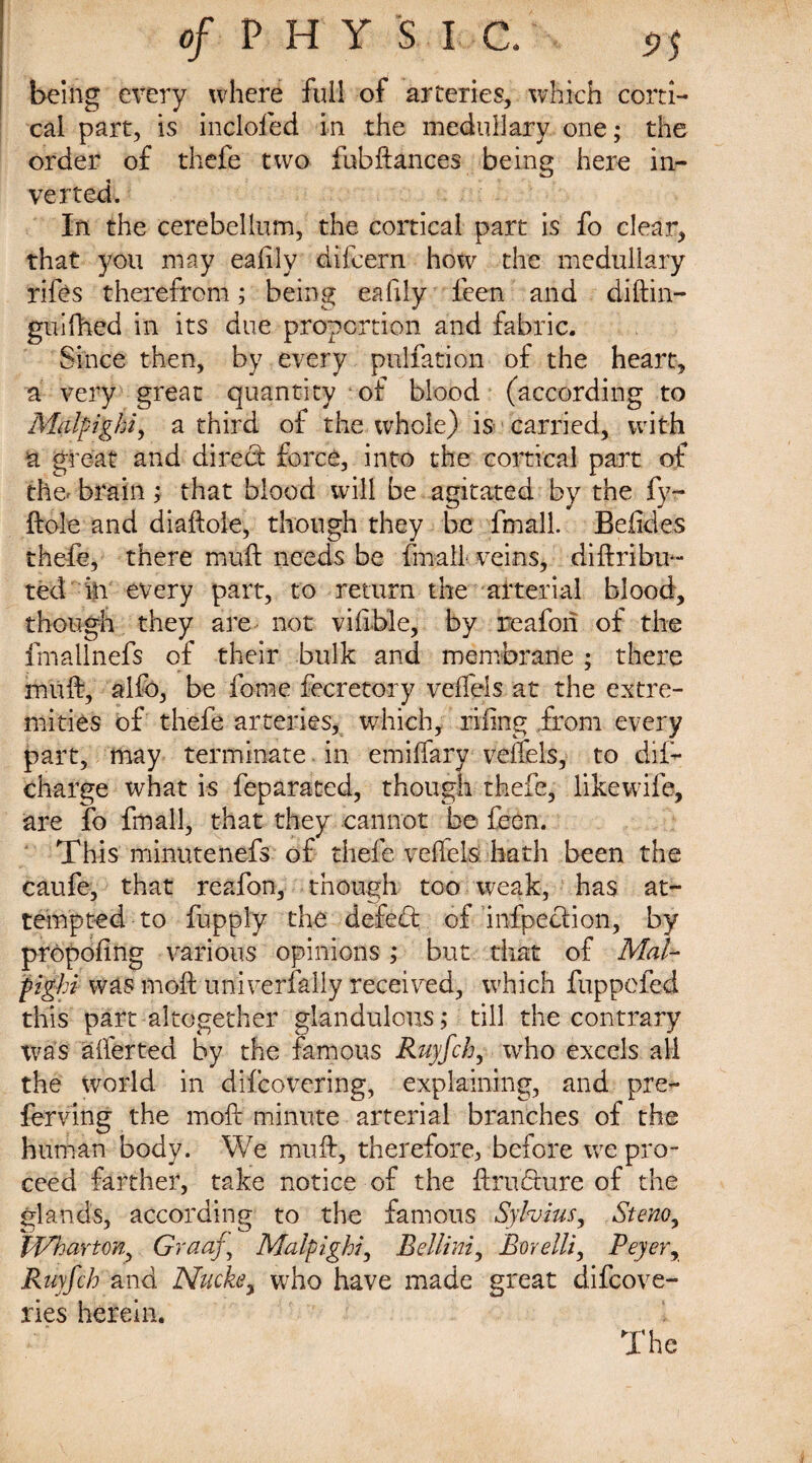 being every where full of arteries, which corti¬ cal part, is inclofed in the medullary one; the order of thefe two fubftances being here in¬ verted. In the cerebellum, the cortical part is fo clear, that you may ealily difcern how the medullary rifes therefrom; being eafily feen and diftin- guifhed in its due proportion and fabric. Since then, by every puliation of the heart, a very great quantity of blood (according to Malpighi, a third of the whole) is carried, with a great and dired: force, into the cortical part of the- brain; that blood will be agitated by the fy~ ftole and diaftole, though they be fmall. Befides thefe, there muft needs be fmall veins, diftribu- ted in every part, to return the arterial blood, though they are not vilible, bv reafori of the fmallnefs of their bulk and membrane ; there muft, alfo, be fome fecretory veffels at the extre¬ mities of thefe arteries, which, riling from every part, may terminate in emilfary veffels, to dil- charge what is feparated, though thefe, likewife, are fo fmall, that they cannot be feen. This minutenefs of thefe veffels hath been the caufe, that reafon, though too weak, has at¬ tempted to fupply the defect of infpeclion, by propofing various opinions ; but that of Mal¬ pighi was moft univerfally received, which fuppefed this part altogether glandulous; till the contrary was afferted by the famous Ruyfch, who excels all the world in difcovering, explaining, and pre- ferving the moft minute arterial branches of the human body. We muft, therefore, before we pro¬ ceed farther, take notice of the ftrudhire of the glands, according to the famous Sylvius, Stenoy Wharton, Graaj, Malpighi, Bellini, Borelli, Peyerr Ruyfch and Nucke, who have made great difcove- ries herein. The