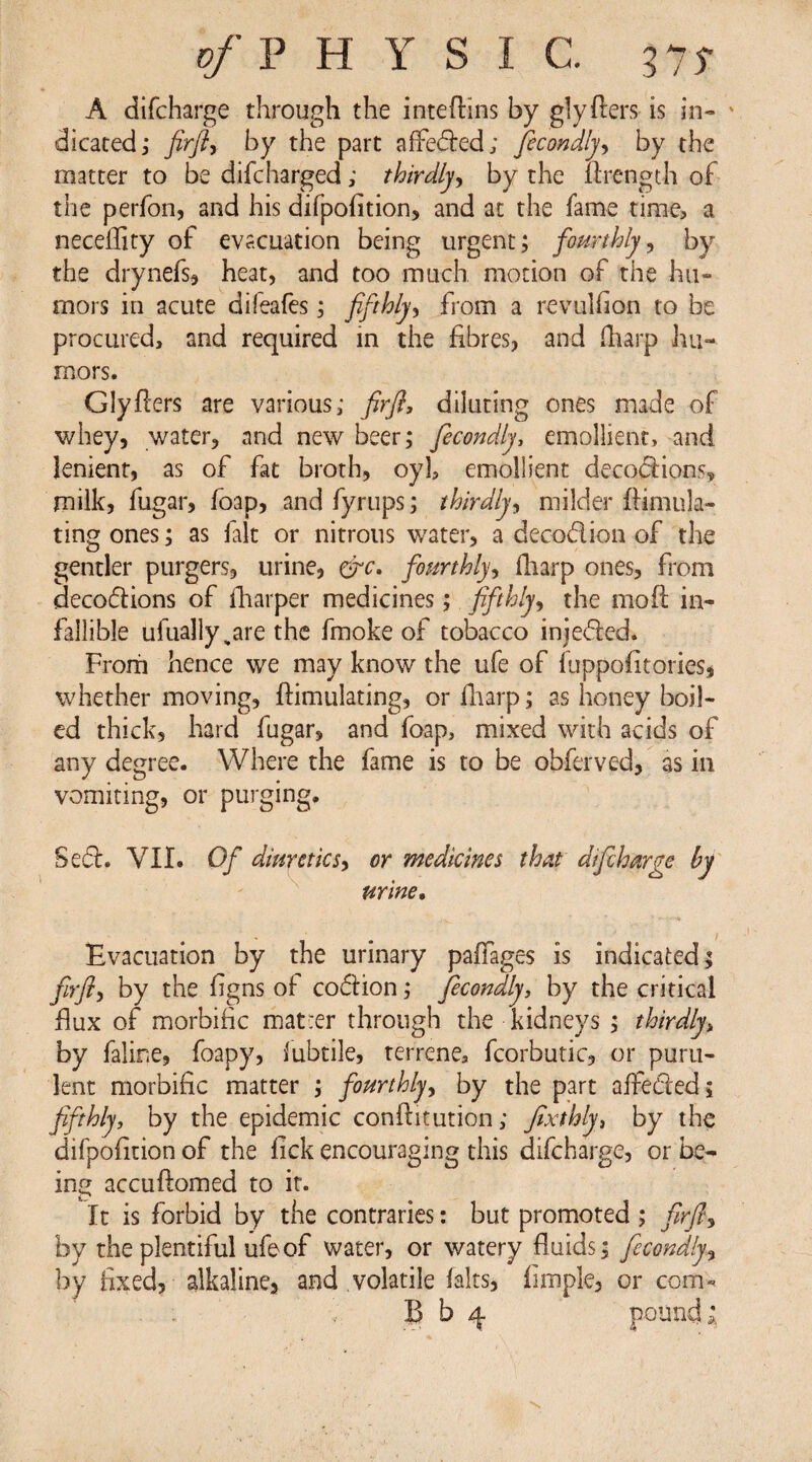 p/PH YSI C. 575* A difcharge through the inteftins by glyfters is in- » cheated; firfi, by the part affeded; ficondly, by the matter to be difcharged; thirdly, by the firength of the perfon, and his difpofition, and at the fame time, a neceflity of evacuation being urgent; fourthly, by the drynefs, heat, and too much motion of the hu¬ mors in acute diieafes; fifthly, from a re-vulfion to be procured, and required in the fibres, and fharp hu¬ mors. Glyfiers are various,* firfi, diluting ones made of whey, water, and new beer; ficondly, emollient, and lenient, as of fat broth, oyl, emollient decodions, milk, fugar, foap, and fyrups; thirdly, milder ftimula- ting ones; as fait or nitrous water, a decodion of the gentler purgers, urine, &c. fourthly, fharp ones, from decodions of {harper medicines; fifthly, the mod in¬ fallible ufually^are the fmoke of tobacco injeded. From hence we may know the ufe of fuppofitoiies, whether moving, flimulating, or fharp; as honey boil¬ ed thick, hard fugar, and foap, mixed with acids of any degree. Where the fame is to be obferved, as in vomiting, or purging. Sed. VII. Of diuretics, or medicines that difcharge by urine. Evacuation by the urinary paflages is indicated; firfi, by the figns of codion; ficondly, by the critical flux of morbific matrer through the kidneys ; thirdly, by falir.e, foapy, lubtile, terrene, fcorbutic, or puru¬ lent morbific matter ; fourthly, by the part affeded; fifthly, by the epidemic confutation; fixthly, by the difpofition of the fick encouraging this difcharge, or be- in accuftomed to it. It is forbid by the contraries: but promoted ; firfi, by the plentiful ufe of water, or watery fluids; ficondly, by fixed, alkaline, and volatile fairs, fimple, or com- . : B b 4 pound