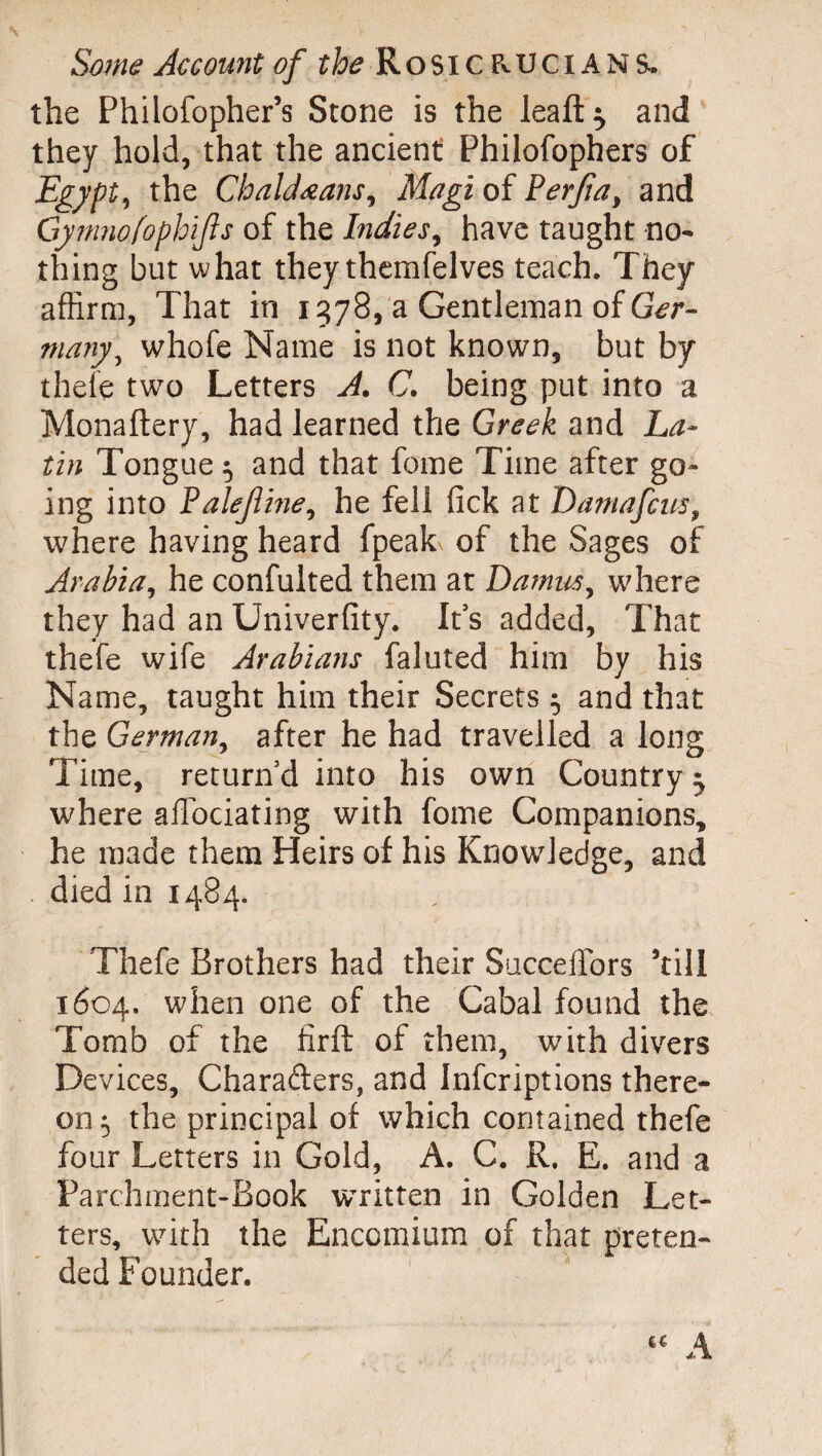 Some Account of the Rosicevucians, the Philofopher’s Stone is the leaft^ and they hold, that the ancient Philofophers of Egypt, the Chaldœans, Magi of Perfia, and Gymnofophijls of the Indies, have taught no¬ thing but what they themfelves teach. They affirm, That in 1578, a Gentleman of Ger¬ many^ whofe Name is not known, but by thefe two Letters A. C. being put into a Monaftery, had learned the Greek and La¬ tin Tongue $ and that fome Time after go¬ ing into talejline, he fell lick at Damafcus, where having heard fpeak of the Sages of Arabia, he confulted them at Damns, where they had an Univerfity. It’s added. That thefe wife Arabians faluted him by his Name, taught him their Secrets 5 and that the German, after he had travelled a long Time, return’d into his own Country 3 where aflociating with fome Companions, he made them Heirs of his Knowledge, and died in 1484. Thefe Brothers had their Succeffors ’till 1604. when one of the Cabal found the Tomb of the firft of them, with divers Devices, Charafters, and Infcriptions there¬ on 5 the principal of which contained thefe four Letters in Gold, A. C. R, E. and a Parchment-Book written in Golden Let¬ ters, with the Encomium of that preten¬ ded Founder.