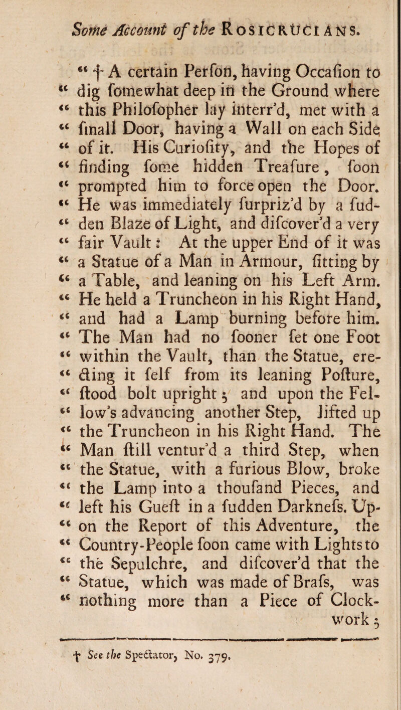 44 f A certain Perfon, having Occafion to u dig fomewhat deep in the Ground where 44 this Philofopher lay interred, met with a 44 fmall Door, having a Wall on each Side; 44 of it. His Curiofity, and the Hopes of 44 finding fome hidden Treafure, foon 44 prompted him to force open the Door. 44 He was immediately furpriz'd by a fud- 44 den Blaze of Light, and difcoverd a very 44 fair Vault : At the upper End of it was 44 a Statue of a Man in Armour, fitting by 44 a Table, and leaning on his Left Arm. 44 He held a Truncheon in his Right Hand, 44 and had a Lamp burning before him. 44 The Man had no fooner fet one Foot 44 within the Vault, than the Statue, ere- 44 ding it felf from its leaning Pofture, 44 flood bolt upright $ and upon the Fel- 44 low s advancing another Step, lifted up 44 the Truncheon in his Right Hand. The 44 Man ftill ventur'd a third Step, when 44 the Statue, with a furious Blow, broke 44 the Lamp into a thoufand Pieces, and 44 left his Gueft in a fudden Darknefs. Up- 44 on the Report of this Adventure, the 44 Country-People foon came with Lights to 44 thé Sepulchre, and difcoverd that the 44 Statue, which was made of Brafs, was 44 nothing more than a Piece of Clock¬ work ^ \ See the Spectator, No. 379.