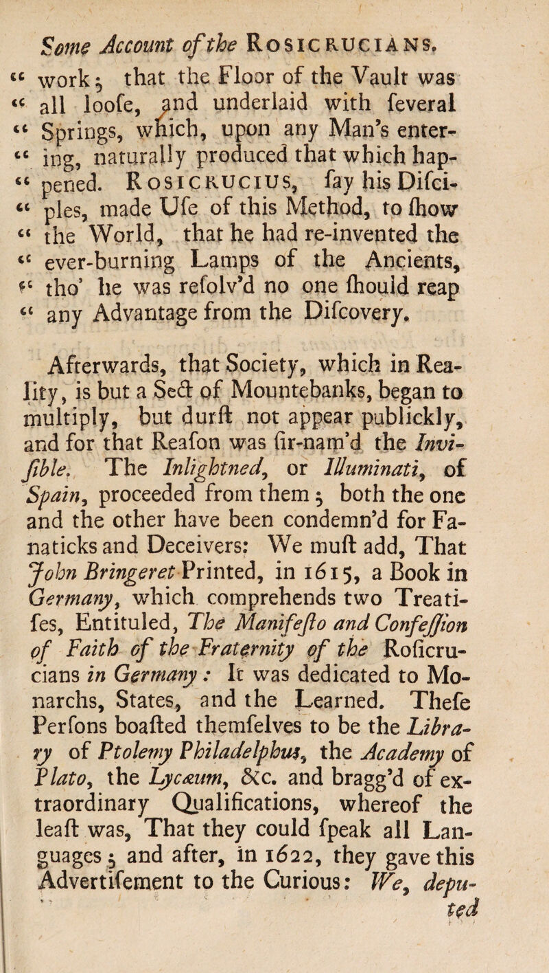 « work:, that the Floor of the Vault was “ all loofe, 9nd underlaid with feveral « Springs, wïiich, upon any Man’s enter- “ ing, naturally produced that which hap¬ pened. Rosicrucius, fayhisDifci- “ pies, made Ufe of this Method, to fhow “ the World, that he had re-invented the “ ever-burning Lamps of the Ancients, tho’ he was refolv’d no one fhould reap “ any Advantage from the Difcovery. Afterwards, that Society, which in Rea¬ lity, is but a Sed of Mountebanks, began to multiply, but durft not appear publickly, and for that Reafon was fir-nam’d the Invi- fihle. The Inlightned., or Illuminati, of Spain, proceeded from them} both the one and the other have been condemn’d for Fa- naticksand Deceivers: We muft add. That John Bringeret Printed, in 1615, a Book in Germany, which comprehends two Treati- fes, Entituled, The Manifejlo and ConfeJJton of Faith of the Fraternity of the Roficru- cians in Germany : It was dedicated to Mo- narchs. States, and the Learned. Thefe Perfons boafted themfelves to be the Libra¬ ry of Ptolemy Philadelphia!, the Academy of Plato, the Lycaum, Sic. and bragg’d of ex¬ traordinary Qualifications, whereof the leaft was. That they could fpeak all Lan¬ guages} and after, in 1622, they gave this Advertifement to the Curious : We, depu¬ ted