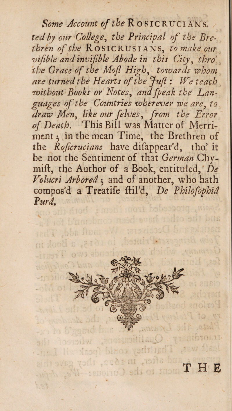 I Some Account of the R o SIC R U C ï A n s. r ted by our College, the Principal of the Bre¬ thren of the Rosicrusians, to make our vifible and invifible Abode in this City, thro the Grace of the Mo ft High, towards whom are turned the Hearts of the Juft : We teach without Books or Notes, andfpeak the Lan¬ guages of the Countries wherever we are, to draw Men, like our felves, from the Error of Death. This Bill was Matter of Merri¬ ment 5 in the mean Time, the Brethren of the Rofcrucians have difappear’d, tho’ it he not the Sentiment of that German Chy^ miff, the Author of a Book, entituled. De Volucri Arboreâ 3 and of another, who hath compos’d a Treatife ftil’d, De Philofophia Turd,