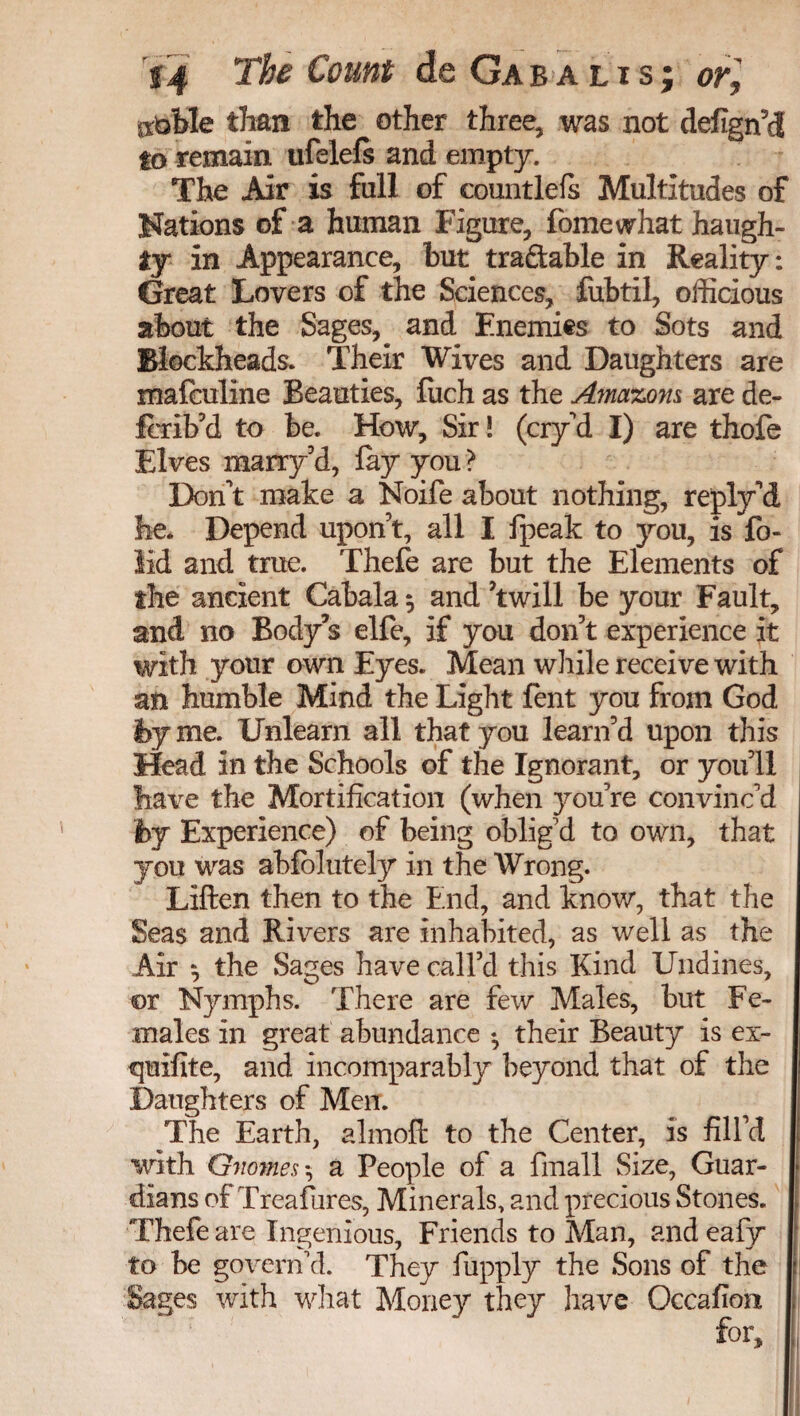 iibWe tlian the other three, was not defign’dS to remain ufelefs and empty. The Air is fall of countlels Multitudes of Nations of a human Figure, fome what haugh¬ ty in Appearance, but tractable in Reality: Great Lovers of the Sciences, fubtil, officious about the Sages, and Enemies to Sots and Blockheads. Their Wives and Daughters are mafculine Beauties, fiich as the Amazons are de- Icrib’d to be. How, Sir! (cry’d I) are thofe Elves marry’d, lay you ? Don't make a Noife about nothing, reply’d he. Depend upon t, all I fpeak to you, is lb- lid and true. Thefe are but the Elements of the ancient Cabala 5 and Twill be your Fault, and no Body’s elfe, if you don’t experience it with your own Eyes. Mean while receive with an humble Mind the Light fent you from God fey me. Unlearn all that you learn’d upon this Head in the Schools of the Ignorant, or you 11 have the Mortification (when you’re convinc’d by Experience) of being oblig’d to own, that you was abfolutely in the Wrong. Liften then to the End, and know, that the Seas and Rivers are inhabited, as well as the Air 9 the Sages have call’d this Kind Undines, or Nymphs. There are few Males, but Fe¬ males in great abundance ♦, their Beauty is ex- quifite, and incomparably beyond that of the Daughters of Men. The Earth, almoft to the Center, is fill’d with Gnomes, a People of a fmall Size, Guar¬ dians of Treasures, Minerals, and precious Stones. Thefe are Ingenious, Friends to Man, and eafy to be govern’d. They fupply the Sons of the t Sages with what Money they have Occafioii , for.