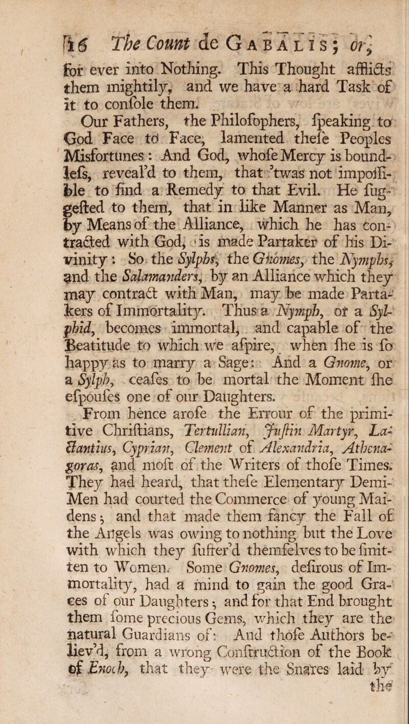 for ever into Nothing. This Thought afflicts them mightily, and we have a hard Task of it to confole them. Our Fathers, the Philofophers, Ipeaking ta Çod Face td Face, lamented thefe Peoples Misfortunes : And God, whofe Mercy is bound- left, reveal’d to them, that ’twas not impoffi- ble to find a Remedy to that Evil. He fug- gefted to them, that in like Manner as Man, by Means of the Alliance, which he has con¬ tracted with Godj 1 is made Partaker of his Di¬ vinity ; So the Sylphs, the Gnomes, the Nymphsy and the Salamanders, by an Alliance which they may contract with Man, may be made Parta¬ kers of Immortality. Thus a Nymph, of a Syl- phid, becomes immortal, and capable of the Beatitude to which we afpire, when fhe is fo happy as to marry a Sage: And a Gnome, or a Sylph, ceafes to be mortal the Moment fhe efpoufes one of our Daughters. From hence arofe the Errour of the primi¬ tive Chriftians, Tertidlian, jnftin Martyr, La- Bant ins, Cyprian, Clement of Alexandria, Athena- goras, and moft of the Writers of thofe Times. They had heard, that thefe Elementary Demi- Men had courted the Commerce of young Mai¬ dens $ and that made them fancy the Fall of the Angels was owing to nothing but the Love with which they fuffer’d themfelves to be finit- ten to Women Some Gnomes, defirous of Im¬ mortality, had a mind to gain the good Gra¬ ces of our Daughters -, and for that End brought them fome precious Gems, which they are the natural Guardians of: And thofe Authors be¬ liev’d, from a wrong Conftruction of the Book of Enoch, that they were the Snares laid by