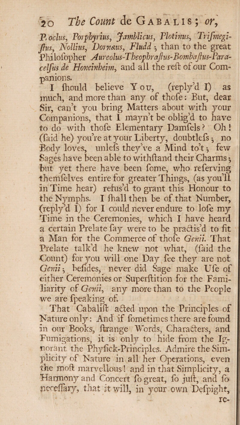 Boclus, Porphyrins, Jamllicus, Plotinus, Trifmegz- Jlus, Nollius, Dorymis, P'ludd -, than to the great Philofopher Aureolus-Theophrajhis-Bombajius-Para- celfus de Honeinheim, and all the reft of our Com¬ panions. I ftiould believe You, (reply’d I) as much, and more than any of thofe : But, dear Sir, can’t you bring Matters about with your Companions, that I mayn’t be oblig’d to have to do with thofe Elementary Damfels ? Oh Î (faid he) you’re at your Libertjr, doubtlefs *5 no Body loves, unlefs they’ve a Mind to’t -, few Sages have been able to withftand their Charms -, but yet there have been fome, who referving themfelves entire for greater Things, (as you’ll in Time hear) refus’d to grant this Honour to the Nymphs. I fhall then be of that Number, (reply’d I) for I could never endure to lofe my Time in the Ceremonies, which I have heard a certain Prelate fay were to be practis’d to fit a Man for the Commerce of thofe Genii. That Prelate talk’d he knew not what, (faid the Count) for you will one Day fee they are not Genii -, befides, never did Sage make Ufe of either Ceremonies or Superftition for the Fami¬ liarity of Geniii any more than to the People we are {peaking of. That Cabalift a died upon the Principles of Nature only: And if fometimes there are found in our Books, ftrange Words, Characters, and Fumigations, it is only to hide from the Ig¬ norant the Phyfick-Principles. Admire the Sim¬ plicity of Nature in all her Operations, even the moft marvellous ! and in that Simplicity, a Harmony and Concert fo great, fo juft, and fo peceffary, that it will, in your own Defpight, - • .  re*