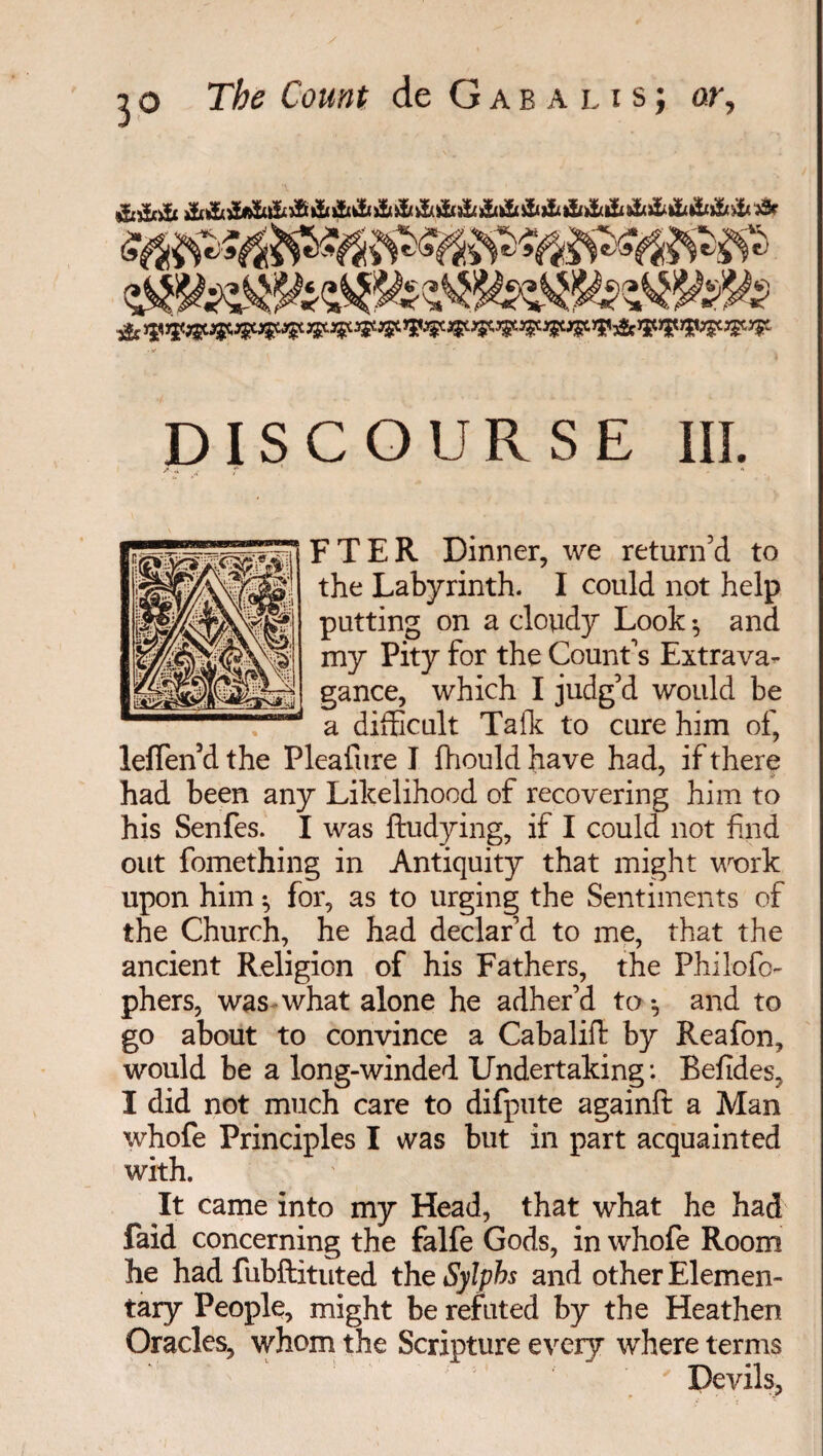 DISCOURSE III. F TER Dinner, we return’d to the Labyrinth. I could not help putting on a cloudy Look $ and my Pity for the Count’s Extrava¬ gance, which I judg’d would be a difficult Talk to cure him of, leffen’d the Plealure I fhould have had, if there had been any Likelihood of recovering him to his Senfes. I was ftudying, if I could not find out fomething in Antiquity that might work upon him -, for, as to urging the Sentiments of the Church, he had declar’d to me, that the ancient Religion of his Fathers, the Philofo- phers, was what alone he adher’d to *, and to go about to convince a Cabalift by Reafon, would be a long-winded Undertaking : Befides, I did not much care to difpute againlt a Man whofe Principles I was but in part acquainted with. It came into my Head, that what he had faid concerning the falfe Gods, in whofe Room he had fubftituted the Sylphs and other Elemen¬ tary People, might be refuted by the Heathen Oracles, whom the Scripture every where terms ' Devils,