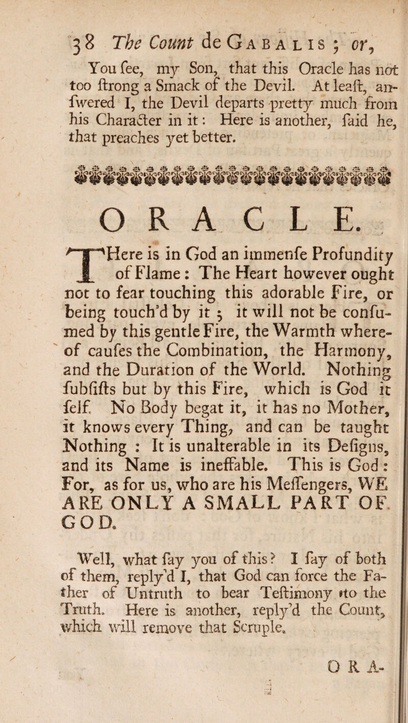 You fee, my Son, that this Oracle has not too ftrong a Smack of the Devil. At leaft, ai> fwered I, the Devil departs pretty much from his Character in it : Here is another, faid he, that preaches yet better. ORACLE. THere is in God an iinmenfe Profundity of Flame : The Heart however ought not to fear touching this adorable Fire, or being touch’d by it $ it will not be confu- med by this gentle Fire, the Warmth where¬ of caufes the Combination, the Harmony, and the Duration of the World. Nothing fubfifts but by this Fire, which is God it felf No Body begat it, it has no Mother, it knows every Thing; and can be taught Nothing : It is unalterable in its Defigns, and its Name is ineffable. This is God : For, as for us, who are his Meffengers, WE ARE ONLY A SMALL PART OF go a Well, what fay you of this ? I fay of both of them, reply'd I, that God can force the Fa¬ ther of Untruth to bear Teftimony fto the Truth. Here is another, reply’d the Count, which will remove that Scruple. O K A- ■;-US