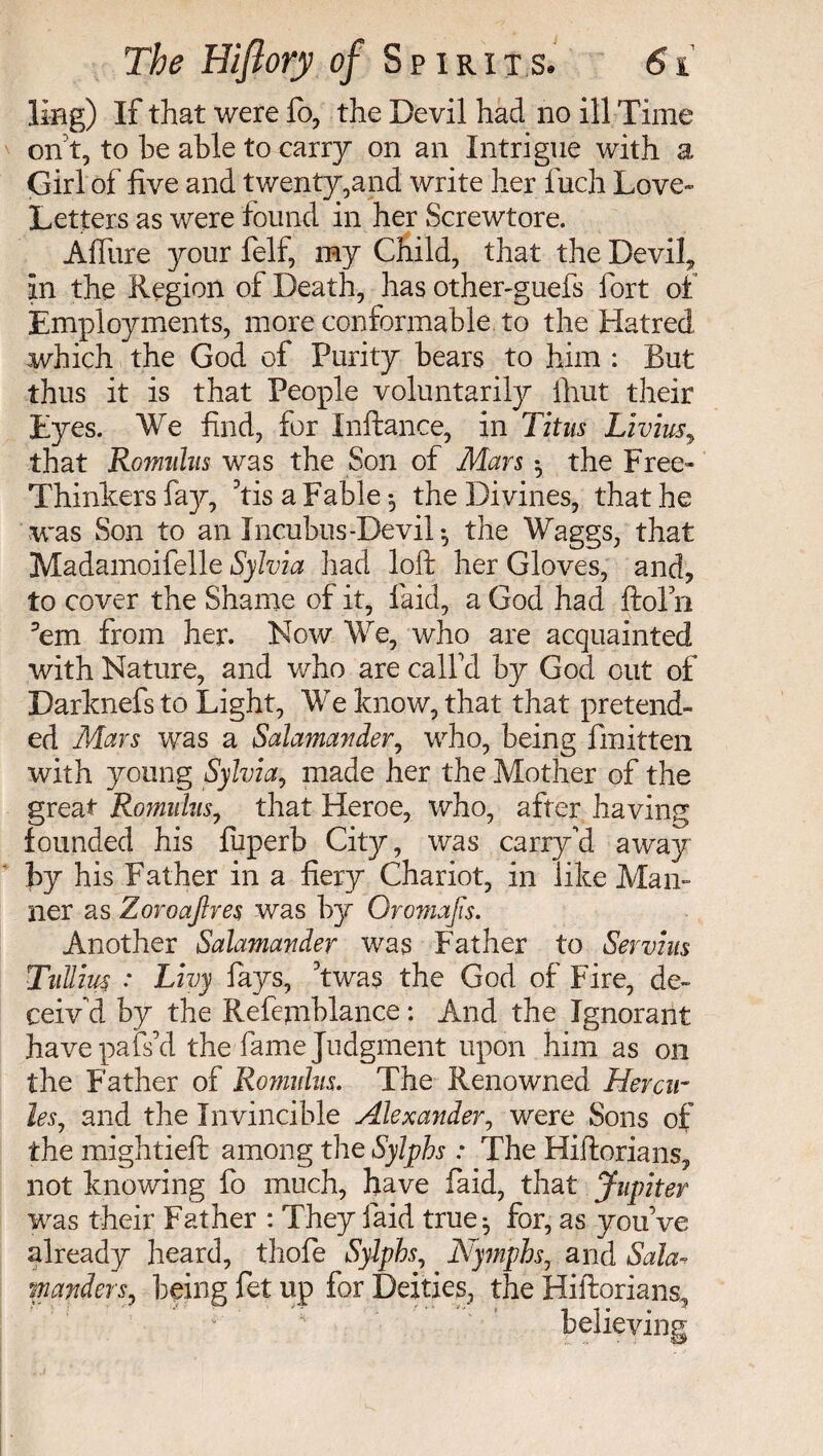 ling) If that were fo, the Devil had no ill Time onft, to he able to carry on an Intrigue with a Girl of five and twenty,and write her Inch Love- Letters as were found in her Screwtore. Afiiire your felf, my Child, that the Devil* in the Region of Death, has other-guefs fort of Employments, more conformable to the Hatred which the God of Purity bears to him : But thus it is that People voluntarily flint their Eyes. We find, for Inftance, in Titus Livius, that Rofmdus was the Son of Mars *, the Free- Thinkers fay, his a Fable ^ the Divines, that he was Son to an Incubus-Devil*, the Waggs, that Madamoifelle Sylvia had loft her Gloves, and* to cover the Shame of it, laid, a God had ftofn ’em from her. Now We, who are acquainted with Nature, and who are call'd by God out of Darknefs to Light, We know, that that pretend¬ ed Mars was a Salamander, who, being fmitten with young Sylvia, made her the Mother of the great Romulus, that Heroe, who, after having founded his fuperb City, was carry'd away by his Father in a fiery Chariot, in like Man¬ ner as Zoroajlres was by Oro?na]is. Another Salamander was Father to Servius Tullius : Livy fays, ft was the God of Fire, de¬ ceiv'd by the Refejnblance : And the Ignorant havepafs’d the fame Judgment upon him as on the Father of Rovmhs. The Renowned Hercu¬ les, and the Invincible Alexander, were Sons of the mightieft among the Sylphs : The Hiftorians* not knowing fo much, have faid, that Jupiter was their Father : They faid true^ for, as you’ve already heard, thofe Sylphs, Nymphs, and Sala¬ manders, being fet up for Deities, the Hiftorians, believing