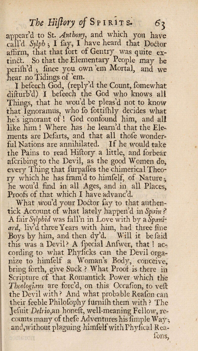 appear’d to St. Anthony, and which you have call’d Sylph ; I fay, I have heard that Doctor affirm, that that fort of Gentry was quite ex¬ tinct. So that the Elementary People may be perifh’d -, fince you own ’em Mortal, and we hear no Tidings of em. Ï befeech God, (reply’d the Count, fomewhat difturb’d) I befeech the God who knows all Things, that he wou'd be pleas’d not to know that Ignoramus, who fo fottifhly decides what he’s ignorant of ! God confound him, and all like him ! Where has he leanTd that the Ele¬ ments are Defarts, and that all thofe wonder¬ ful Nations are annihilated. If he would take the Pains to read Hiftory a little, and forbear afcribingto the Devil, as the good Women do, every Thing that furpaffes the chimerical Theo¬ ry which he has fram’d to himfelf, of Nature ^ he wou’d find in all Ages, and in all Places, Proofs of that which I have advanc’d. What wou’d your Doctor fay to that authen- tick Account of what lately happen’d in »Spain ? A fair SyJphid was fall’ll in Love with by a Spa7ii- ard, liv’d three Years with him, had three fine Boys by him, and then dy’d. Will it be faid this was a Devil? A fpecial Anfwer, that ! ac-( cording to what Phyficks can the Devil orga¬ nize to himfelf a Woman’s Body, conceive, bring forth, give Suck ? What Proof is there in Scripture of that Romantick Power which the Theologians are forc’d, on this Occafion, to veil the Devil with ? And what probable Reafon can their feeble Philofophy furnifh them with ? The Jefuit Delrio^an honeft, well-meaning Fellow, re¬ counts many of thefe Adventures his Ample Way; and,without plaguing himfelf with Phyficâl Rea¬ fon s.