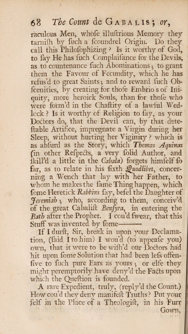 raculous Men, whofe illuftrious Memory they tarnifh by fuch a fcoundrel Origin. Do they call this Fhilofophizing ? Is it worthy of God, to fay He has fuch Complaifance for the Devils, as to countenance fuch Abominations * to grant them the Favour of Fecundity, which he has refus'd to great Saints -, and to reward fuch Oh- feenities, by creating for thole Embrio s of Ini¬ quity, more heroick Souls, than for thofe who were form’d, in the Chaftity oi a lawlul Wed¬ lock ? Is it worthy of Religion to fay, as your Doctors do, that the Devil can, b}f that dete- ftable Artifice, impregnate a Virgin during her Sleep, without hurting her Viginity ? which is as ablurd as the Story, which Thomas Aquinas (in other Refpeds, a very folid Author, and lkilfid a little in the Cabala) forgets himfelf fo far, as to relate in his fixth hiodlibet, concer¬ ning a Wench that lay with her Father, to whom he makes the fame Thing happen, which fome Heretick Rabbins fay, befel the Daughter of Jeremiah *, who, according to them, conceiv’d of the great Cabalift Benfyra, in entering the Bath after the Prophet. I con’d fwear, that this Stuff was invented by fome—- If I durft, Sir, break in upon }mur Declama¬ tion, (laid I to him) I wou'd (to appeafe you) own, that it were to be wifh’d our Doctors had hit upon fome Solution that had been lefs offen- five to fuch pure Ears as yours -, or elfe they might peremptorily have deny’d the Fadts upon which the Queftion is founded. A rare Expedient, truly, (reply’d the Count.) How con'd they deny manifeib Truths ? Put your felf in the Place of a Theologift, in his Furr Gown,