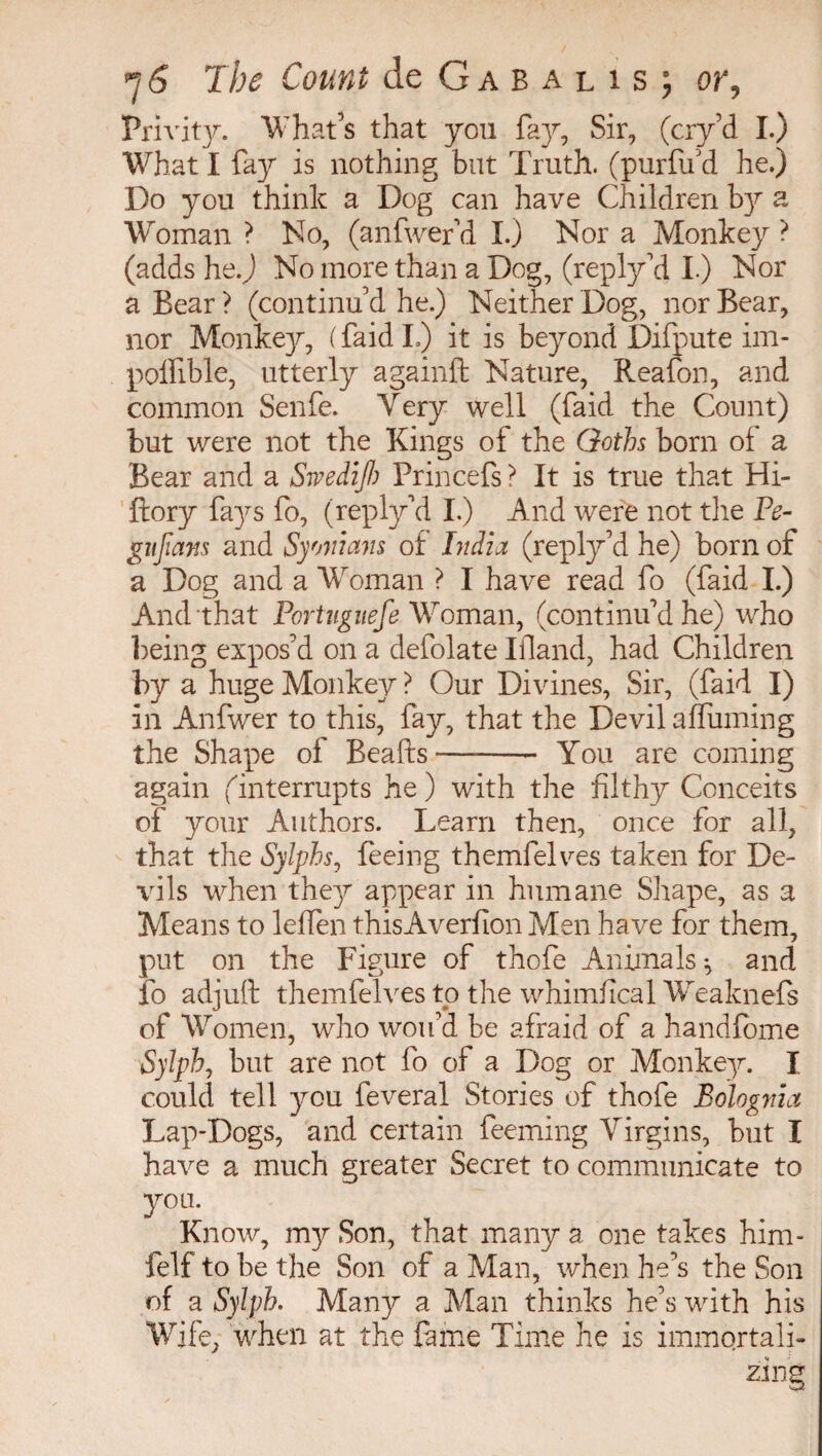 Privity. What’s that you fay, Sir, (cry’d I.) What I fay is nothing but Truth, (purfu d he.) Do you think a Dog can have Children by a Woman ? No, (anfwefd I.) Nor a Monkey ? (adds he.J No more than a Dog, (reply’d I.) Nor a Bear ? (continu’d he.) Neither Dog, nor Bear, nor Monkey, ( faid I.) it is beyond Difpute im- poffible, utterly againft Nature, Reafon, and common Senfe. Very well (faid the Count) but were not the Kings of the Goths born of a Bear and a Swedifth Princefs ? It is true that Hi- ftory fays fo, (reply’d I.) And were not the Ve- gujians and Syoniam of India (reply’d he) born of a Dog and a Woman ? I have read fo (faid I.) And that Pcrtuguefe Woman, (continu'd he) who being expos’d on a defolate Ifland, had Children by a huge Monkey ? Our Divines, Sir, (faid I) in Anfwer to this, fay, that the Devil a (Turning the Shape oi Beafts-- You are coming again (interrupts he ) with the filthy Conceits of your Authors. Learn then, once for all, that the Sylphs, feeing themfelves taken for De¬ vils when they appear in humane Shape, as a Means to lelfen thisAverfion Men have for them, put on the Figure of thofe Animals ^ and fo adjuft themfelves to the whimfical Weaknefs of Women, who wou’d be afraid of a handfome Sylph, but are not fo of a Dog or Monkey. I could tell you feveral Stories of thofe Bologvia Lap-Dogs, and certain feeming Virgins, but I have a much greater Secret to communicate to you. Know, my Son, that many a one takes him- felf to be the Son of a Man, when he’s the Son of a Sylph. Many a Man thinks he’s with his Wife, when at the fame Time he is immqrtali-