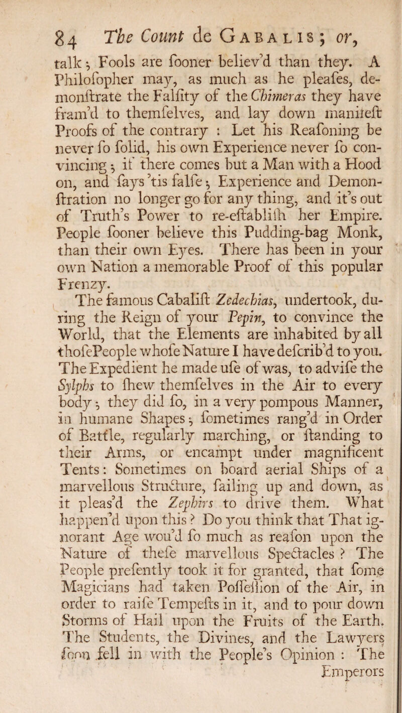 talk*. Fools are fooner believ'd than they. A Philofopher may, as much as he pleafes, cie- inonftrate the Falfity of the Chimeras they have fram'd to themfelves, and lay down maniîeft Proofs of the contrary : Let his Reafoning be never fo folid, his own Experience never fo con- vincinc ; if there comes but a Man with a Hood on, and fays 'tis falfe -, Experience and Demon- ftration no longer go for any thing, and it's out of Truth's Power to re-eftablilh her Empire. People fooner believe this Pudding-bag Monk, than their own Eyes. There has been in your own Nation a memorable Proof of this popular Frenzy. The famous Cabalifl: Zedechias, undertook, du¬ ring the Reign of your Pepin, to convince the World, that the Elements are inhabited by all thofePeople whofe Nature I have defcrib'd to you. The Expedient he made ufè of was, to advife the Sylphs to fhew themfelves in the Air to every body -, they did fo, in a very pompous Manner, in humane Shapes -, lometimes rang'd in Order of Battle, regularly marching, or Handing to their Arms, or encampt under magnificent Tents : Sometimes on board aerial Ships of a marvellous Structure, failing up and down, as it pleas'd the Zephirs to drive them. What happen'd upon this ? Do you think that That ig¬ norant Age wou'd fo much as reaion upon the Nature of thefe marvellous Spectacles ? The People prefently took it: for granted, that foine Magicians had taken Poffeilion of the Air, in order to raife Tempefts in it, and to pour down Storms of Flail upon the Fruits of the Earth. The Students, the Divines, and the Lawyers fonxi fell in with the People’s Opinion : The Emperors