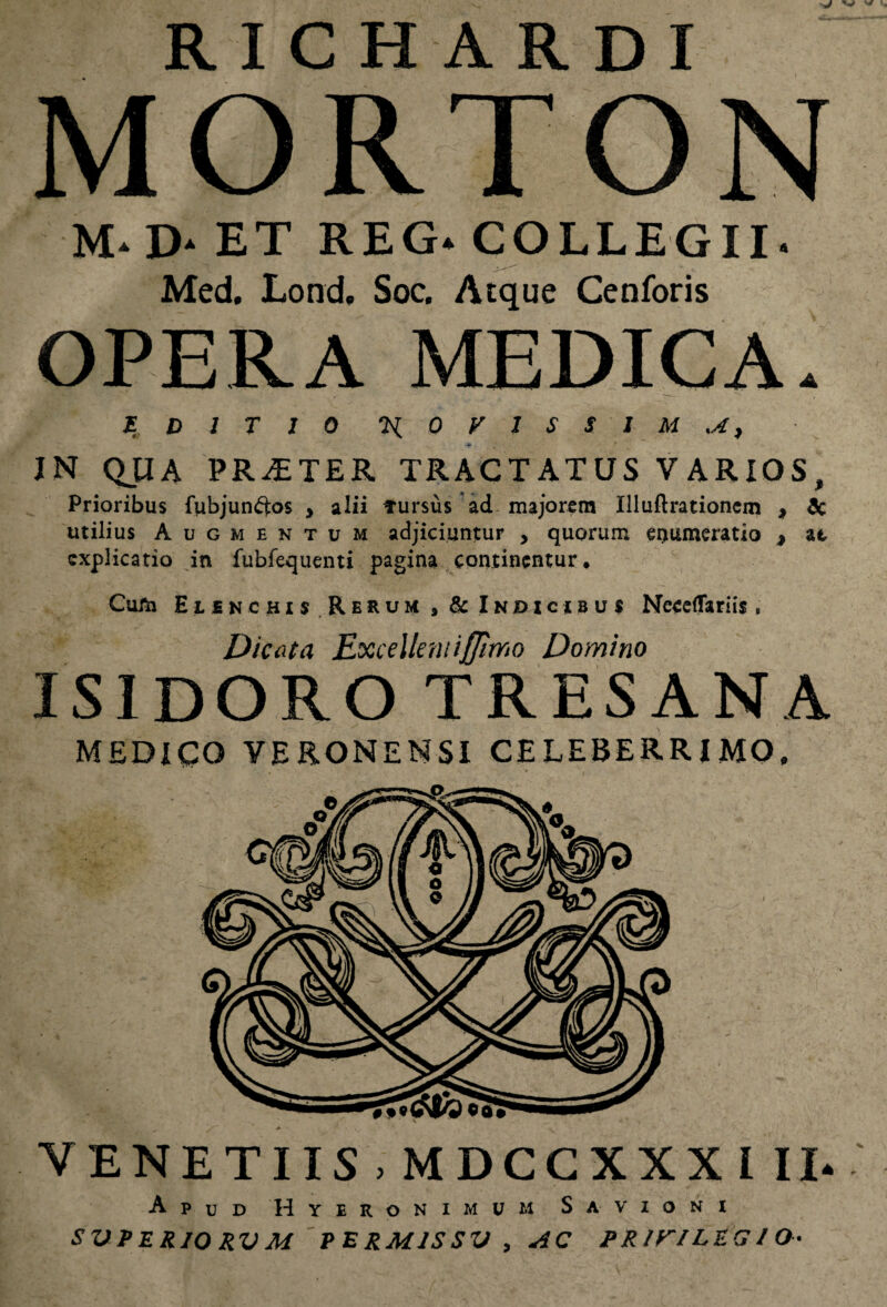 RICHARDI MORTON M* D* ET REG. COLLEGII- Med. Lond. Soc. Atque Cenforis OPERA MEDICA. EDITIO H 0 V l S SIM sA) IN QJIA PRAETER TRACTATUS VARIOS, Prioribus fubjunftos > alii fursus ad majorem Illuftrationem , & utilius Augmentum adjiciuntur , quorum enumeratio , at explicatio in fubfequenti pagina continentur. Cum Elenchis Rerum * & Indicibus NecefTariis, Dicata Excellemiffimo Domino ISIDORO TRESANA MEDICO VERONENSI CELEBERRIMO, * VENETIIS . MDCCXXX III- Apud Hyeronimum Savxoni