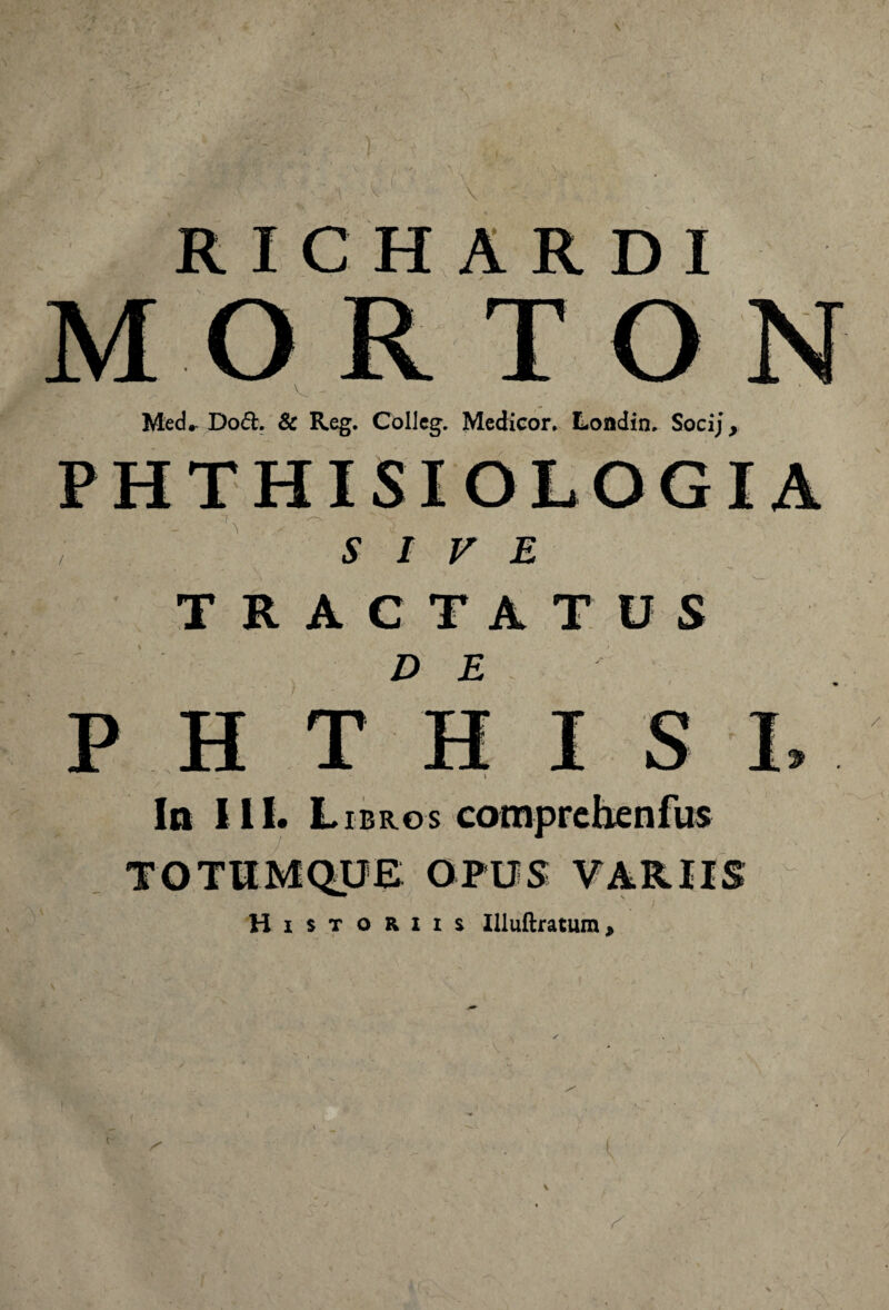 \ R I C H A R D I ORTO Med*. Dod. & Reg. CoIIeg. Medicor. Lofldin. Socij, PHTHISIOLOGI , SIVE TRACTATUS DE H T In III. L ibros comprehenfus TOTUMQUE OPUS VARIIS Historiis Illuftratum, v i /