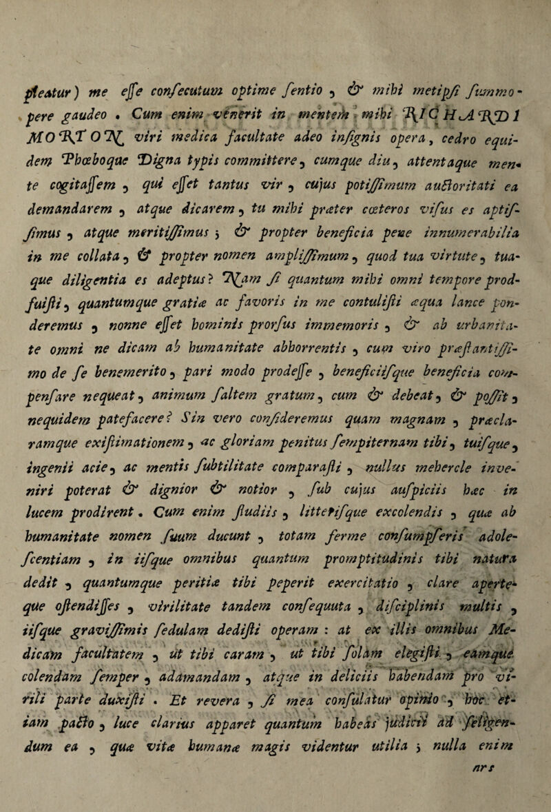 pleatur) me ejfe confiecutum optime fentio y & mihi metipfi fiummo- pere gaudeo . Cum enim venerit in menterH mihi C H ‘BfD 1 MO%T viri medica facultate adeo infignis opera, cedro equi¬ dem ‘Phceboque *Digna typis committere 5 cumque diu ? attentaque men* te cogitajfem D ^ 5 ra/a/ potififimum auBoritati ea demandarem y atque dicarem y /w/W prater cceteros vifus es aptif- fimus y atque meritijjimus 5 & propter beneficia pene innumerabilia in me coli at ay & propter nomen amplifijimum y quod tua virtute y te- g#* diligentia es adeptus ? f quantum mihi omni tempore prod- fui fi 5 quantum que gratia ac favoris in me contulifi aqua lance pon¬ deremus y nonne ejfet hominis prorfus immemoris y & ab urbanita¬ te omni ne dicam ab humanitate abhorrentis y cum viro prafiantififi- mo de fe benemerito y pari modo prodejfe y beneficiifque beneficia com- penfare nequeat y animum faltem gratum 5 cum & debeat y & pofiit y nequidem patefacere? Sin vero confideremus quam magnam y praela¬ vam que exifiimationem y <tc gloriam penitus fempiternam tibi y tuifque 3 ingenii aciey ac mentis fubtilitate comparajli y nullus mehercle inve¬ niri poterat & dignior & notior 5 fub cujus aufpiciis hac in lucem prodirent * Cum enim Jludiis y littefifique excolendis y qua ab humanitate nomen fiuum ducunt y totam ferme confumpferis adole- fcentiam y in iifique omnibus quantum promptitudinis tibi natura dedit y quantumque peritia tibi peperit exercitatio y clare aperte- que ojlendijfes y virilitate tandem confequuta y difciplinis multis 5 iifique gravijffimis fiedulam dedifii operam : at ex illis omnibus Me- , ■ ., * r ; ' • .. 1 dicam facultatem y ut tibi caram y ut tibi fiolam elegijli y eam que i * colendam fiemper y adamandam 5 atque in deliciis habendam pro vt- f cy ‘ , \ >.!,•» • ■ • * *. ' vili parte duxifii . Et revera y fi mea confiulatur opinio y hoc et¬ iam pa£lo y luce clarius apparet quantum habeas judicii ad f eligen¬ dum ea y qua vita humana magis videntur utilia 3 nulla enim nrs