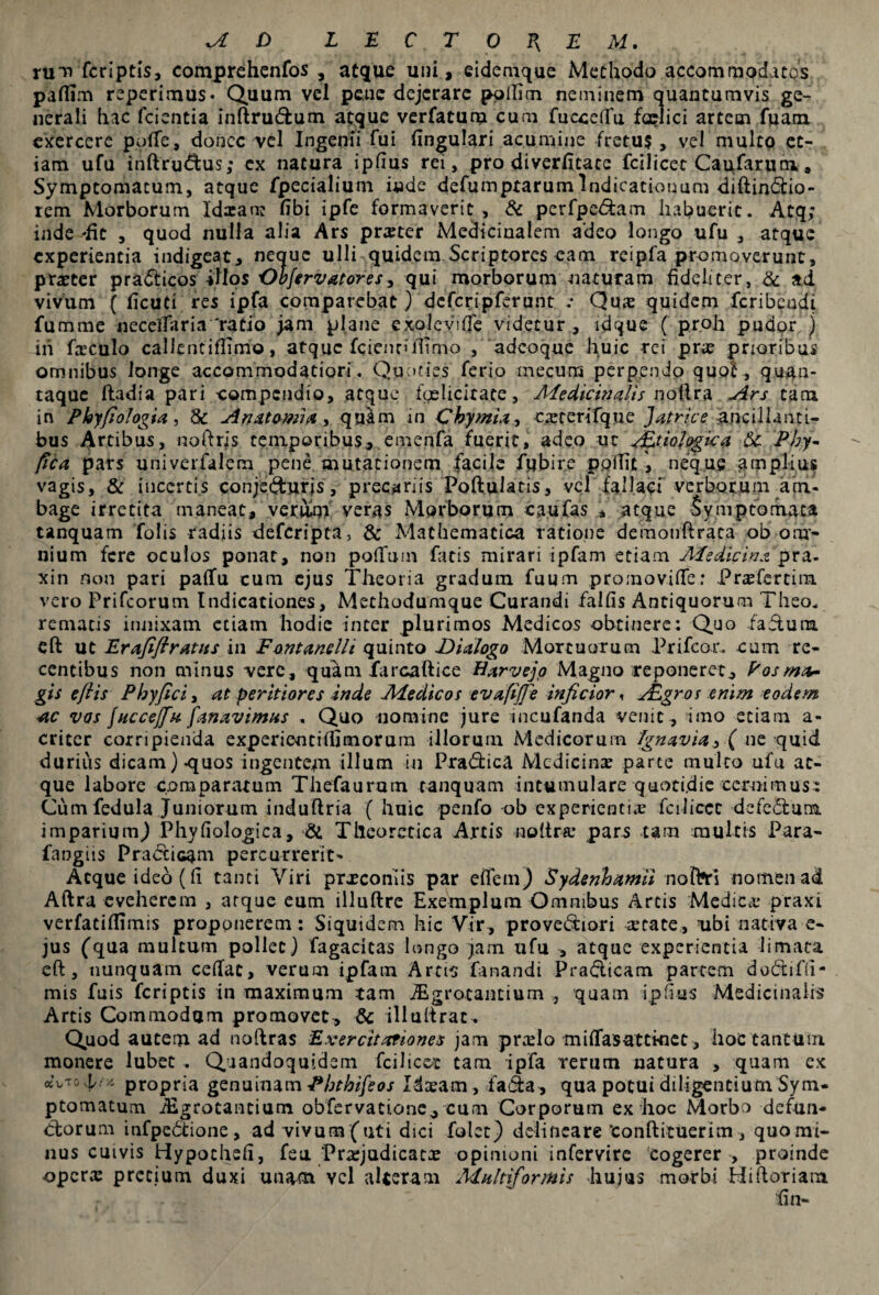 A D LEC TOB, EM. rum fcriptis, comprehenfos , atque uni, eidemque Methodo accommodatos paffim reperimus* Quum vel petic dejerare pollim neminem quantumvis ge¬ nerali hac fcientia inftrudum atque verfatum cum fucceffu faelici artem fuam. exercere poffe, donec vel Ingenii fui lingulari acumine fretus, vel multo et¬ iam ufu inftrudus; ex natura ipfius rei, pro diverfitate fcilicet Caufarnm» Symptomatum, atque fpecialium inde defumprarumIndicationum diftindio- rem Morborum Idxauc fibi ipfe formaverit. & perfpedam habuerit. Atq; inde -iit , quod nulla alia Ars pneter Medicinalem adeo longo ufu , atque experientia indigeat, neque ulli quidem Scriptores eam reipfa promoverunt, praeter pradicos illos Ohfervatores, qui morborum naturam fideliter, Sc ad vivum ( ficuti res ipfa comparebat) deferipferunt .* Qua: quidem feribeudi fumme necelfaria‘ratio jam plane exoleviffe videtur, ldque ( proh pudor ) ih fteculo callentiflimo, atque fcicnrifiifno , adeoque huic rei pne prioribus omnibus longe accommodatiori. Quoties ferio mecuns perpendo quo!, qu$n- taque ftadia pari compendio, atque fgelicitate, Medicinalis nollra Ars tam in Phyfiologia, 8c An atomi a, quim in Chymia, exteri fq ne Jatrice ancillanti- bus Artibus, «oftrjs temporibus, emenfa fuerit, adeo ut jEtioJogica Si Phy- fica pars univerfalera pene mutationem facile fjjbir.e poilitneque amplius vagis, & incertis conjedurjs, precariis Poftulatis, vel fallaci verborum atn* bage irretita maneat, verulqi veras Morborum caufas * atque Symptomata tanquam Tolis radiis deferipta, & Mathematica ratione demonftraca ob om¬ nium fere oculos ponat, non poffum ficis mirari ipfarn etiam Medicina pra- xin non pari paffu cum ejus Theoria gradum fuum promovifle: PraTertim vero Prifcorum Indicationes, Methodumque Curandi falfis Antiquorum Theo, rematis innixam etiam hodie inter plurimos Medicos obtinere: Quo .faduta eft ut Er afifi ratus in Font anelli quinto Dialogo Mortuorum Prifcor.. cum re¬ centibus non minus vere, quam farcaftice Harvejo Magno reponeret, Posmfr* gis eflis Phy fici, at peritiores inde Medicos evafijfe inficior, ALgros enim eodem ac vos fucce/fa fanavimus . Quo nomine jure incufanda venit , imo etiam a- criter corripienda experienti (fimorum illorum Medicorum ignavia, ( ne quid durius dicam)-quos ingentejn illum in Pradica Medicina: parce multo ufu at¬ que labore comparatum Thefaurum tanquam intumulare quotidie cernimus: Cum fedula Juniorum induftria (huic penfo ob experientia fcilicec defedum imparium,) Phyfiologica, & Tlleoretica Artis nolira.* pars tam multis Para- fangiis Pradicam percurrerit- Atque ideo (fi tanti Viri prxeoniis par eifem) Sydenhamii nofrri nomen ad Aftra eveherem , arque eum illuftre Exemplum Omnibus Arcis Medica* praxi verfatiflimis proponerem: Siquidem hic Vir, provediori retate, nbi nativa e- jus (qua multum pollet) fagacicas longo jarn ufu , atque experientia limata eft, nunquam ceftac, verum ipfarn Artis fanandi Pradicam partem dodifh- mis fuis feriptis in maximum tam JBgrocantium , quam ipfius Medicinalis Artis Commodam promovet, & illuftrat. Quod autem ad noftras Exercitationes jam prxlo miflasattkiec , hoc tantum monere lubet . Qaandoquidem fcilicet tam ipfa rerum natura , quam ex oeVro^a propria genuinam Phthifeos Idaeam , fada, qua potui diligentium Sym¬ ptomatum iEgrotancium obfervatione, cum Corporum ex hoc Morbo defun- dorum infpe6tione, ad vivum (uti dici folet) delineare‘confticuerim, quo mi¬ nus cuivis Hypocheh, feu Praejudicata: opinioni infervire cogerer , proinde opera: precium duxi unam vel alleram Multiformis hujus morbi Hi horiam