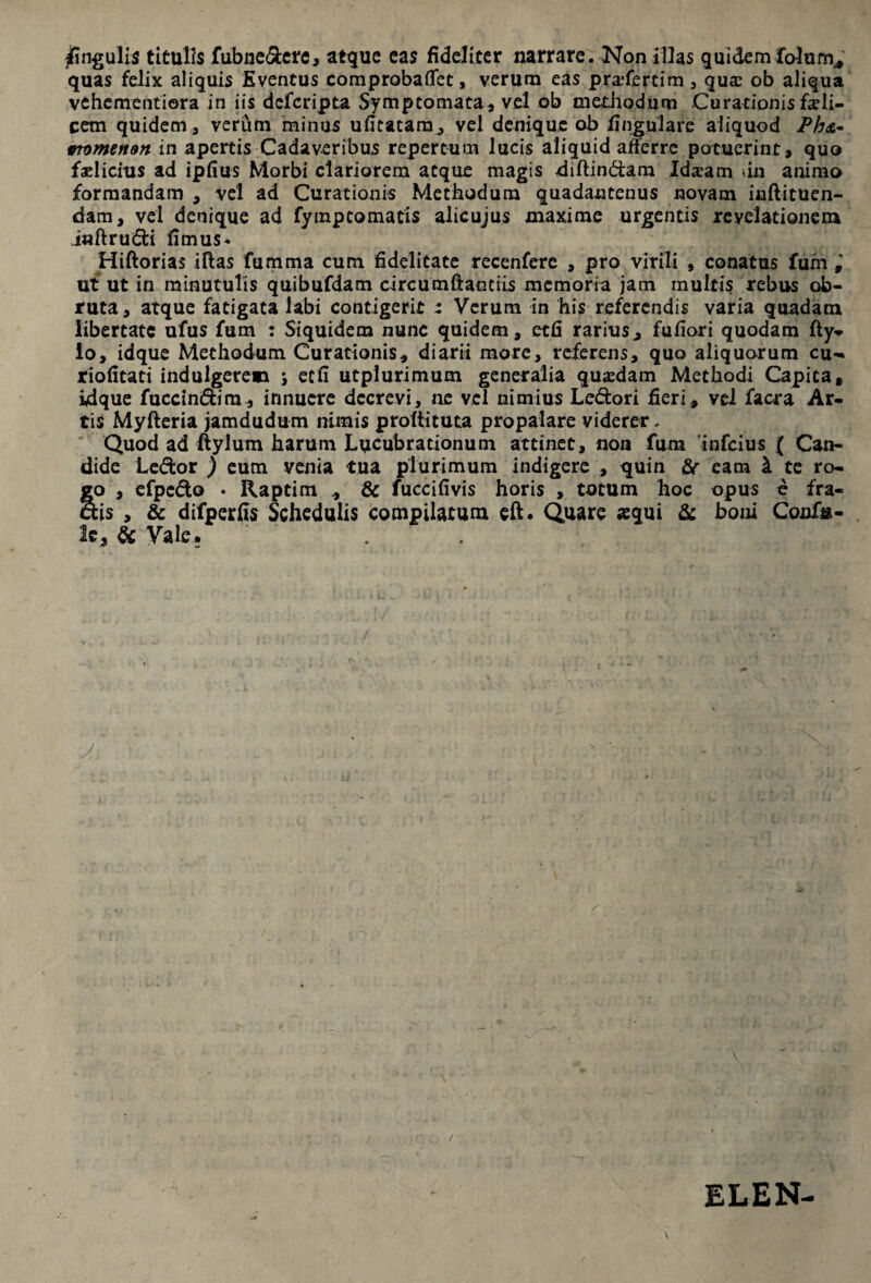 Angulis titulis fubne&erc, atque eas fideliter narrare. Non illas quidemlotam* quas felix aliquis Eventus comprobaflfet, verum eas pra*fmim , qua: ob aliqua vehementiora in iis defcripta Symptomata, vel ob methodum Curationis feli¬ cem quidem, verum minus ufitatam, vel denique ob lingulare aliquod Ph&- vtumetton in apertis Cadaveribus repertum lucis aliquid afferre potuerint, quo fadicius ad ipfius Morbi clariorem atque magis diffindam Idxam tin animo formandam , vel ad Curationis Methodum quadantenus novam inftituen- dam, vel denique ad fymptomatis alicujus maxime urgentis revelationem iaflrudi fimus- Hiftorias illas fumma cum fidelitate recenferc , pro virili , conatus fum ut ut in minutulis quibufdam circumftanciis memoria jam multis rebus ob¬ ruta, atque fatigata labi contigerit : Verum in his referendis varia quadam libertate ufus fum : Siquidem nunc quidem, etfi rarius, fufiori quodam fly- lo, idque Methodum Curationis, diarii more, referens, quo aliquorum cu- riofitati indulgerem *, ecfi utplurimum generalia quasdam Methodi Capita, idque fuccindim, innuere decrevi, ne vel nimius Ledori fieri, vel facra Ar¬ tis Myfteria jamdudum nimis prollituta propalare viderer. Quod ad ftylum harum Lucubrationum attinet, non fum 'infeius ( Can¬ dide Ledor ) eum venia tua plurimum indigere , quin & eam i te ro¬ go , efpedo • Raptim , & fuccifivis horis , totum hoc opus e fra- dis , & difperfis Schedulis compilatum eft. Quare «equi & boni Coufu- le, & Vale. . / ELEN