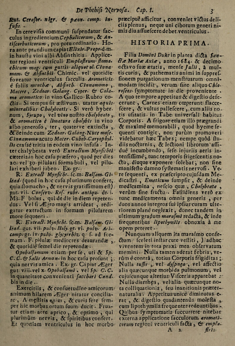 J&iU Cerafir* n\gr% & paeon. comp. in* fufir . Fn cerevifia communi fufpendatur fac— culus ingredientiumCephalicorum , & An- tifcorbuticorum , pro potu ordinario. Ho¬ ra ante prandiumcapiatF//A:/r.Prc/>K*d*m. inhaudu vini albi Ab fi h t h i t i s - Applice¬ tur regioni ventriculi Emplaflrum floma» chicum mag. cum guttis aliquot oh Cinna iwow. & Ab/tntbii Chimic. vel quotidie foveatur ventriculus faeculis Aromaticis e foliis menthae , Abfintb* Cinnamomo v. Macere, Zedoar. Galang. Cyper. & Cala¬ mo aromatico in vino Gallico * Rubro co¬ rtis.- Si tempus fit aedivurm utaturaquis* mineralibus Chalybeatis • Si ver6 hyber- num , Sytupo , vel i//»* nodro chalybeata y. & aromatico e limatura chalybis in vino albo generofo, ter, quaterve extinrta & de inde cum Zedoar. Galang.NUce mofe. acuto Macer- CubeboCaryophyl- lU crafsd tritis in eodem vino infufa . In¬ ter chalybeata verd Extraftum Mynjichti'’ caeterisan hoc cafu praefero, quod per dies ao. vel 30 pii talari, fbrmaboli, vel pilu- lari exhiberi jubeo . Ex. gr.*~ R. Extraft MynJicht.Xc-m: Balfam-Gi- lead‘ (quod in hoc cafu pl urimumconfert,, quia domacho , & nervis gratiffimum eff); gut. vii. Conferv* Rof. rubr> antiqu. dr* i. Ms. F bolas , quide die in diem repeten¬ dus; Vel fi JEgxo magis arrideat , redi¬ gatur extraftum in formam pilularem^ more fequenti » R. Kxtrafi* Mynftcht. fc.m. Balfam. Gi- lead'-gut. vii. pulv• Haly. gr. vi. pttlv- Ari- compsigr.- iv.pulv. glycyrrhiz• q« f. ad for¬ mam . F. pilulae mediocresrdeaurandas ,, & quotidid femel die repetendae Opobaljamum etiam per fe, uti & fy. C:C.&Salis Armon• in hoc cafu profunt quia nervis amica . Ex, gr. Capiar -^ger gu t viii. veJ x- Opobalfami , vel Sp. C. C. in quantitate convenienti facchari Cando bis in die Exercitiis , & confuetudlne amicorum? animum hilarem -^Eger nitatur concilia¬ re-, A mfftitia , & curis fere fem- per hic morbus ortum fuurrs- ducit v Fiua- tur etiam; aere aprico & optimo , qui plurimum nervis , & fpiritibus confert, it quortiam ventriculus in hoc morbo praecipui afficitur, conveniet virtus deli¬ ciis plenus, neque uni ciborum generi ni¬ mis diu a flue fce re. debet, ventriculus. HI STO RIA PRIMA. Filia Domini Duke in platea dirta $an-~ & a Mariae Axia anno 1684. & decimo ortavo fuaeaetatis, menfe Julii, & mul¬ tis curis?, & pathematis animi in fuppreC fi on e m p u rga t i o n u m m.e n d r u a r u m o m n i - modam incidit-, verum fine aliquoCA/o» rofeos- fjtmptomate in die proveniente . A quo tempore appetitus (Sc digedio defe¬ cerunt , Ca?rnes?etiam coeperunt flacce- fcere , & vultus pallefcere ,,cum aliis no¬ tis- udeatis» in Tabet univerfali habitus Corporis'. A frigoreetiam illo praegrandi & maximd memorabili, quod hyemefe- quenti contigir, non parum promoveri videbatur haec Tabes; nempe qudd du- diis norturnis , & Jertioni librorum affi» dud incumbendo, fefb injuriis aeris in- te n fiffime, t unc t empori s {t igdee n tis n o- rtu 5«diuque exponere?foJebar, non fine manifedo damno fydema tis nervofi . Ve¬ re fequenti, ex praeferipto cujufdam Me— dicadrL, Emeticum fumpfic , & deinde medicamina , nefeio quae , Chalybeata , vertim fine frurtu • Eaftidiens verA ex tunc medicamenta omnis generis , per duos annos integros fui ipfius curam ulte¬ riorem plane neglexit, donec tandem in ultimum gradum marafmi redarta, & inde frequentibus lipothymiis obnoxia A me opem peteret »» Nunquam aliquem ita marafmo confe¬ rtum fceleti indar cute vediti, ) adhuc viventem fn tota praxl mea obfervatum memini; Nulla tamen aderat febris, ve- rCim econrr^,{ totius Corporis frigiditas \ Nulla tuffts y vel dyfpn$a\ vel affertio alia quaecunque morbida pulmonum, vel cujufcunque alterius Vifceris apparebat r Nulla diarrhfa , vel alia quscunque no¬ ta colliquationis , feu inanitionis praeter- - naturalis'; Appetitusrunice diminutus e- rac , & digedio quadanfeniis moieda ^ cum lipothymiis frequenter redeuntibus ^ Quibus fymptomatis fuccurrere- nitebar externa applicatione facculorum aromati¬ corum regioni ventriculi farta , & empta* A & firit