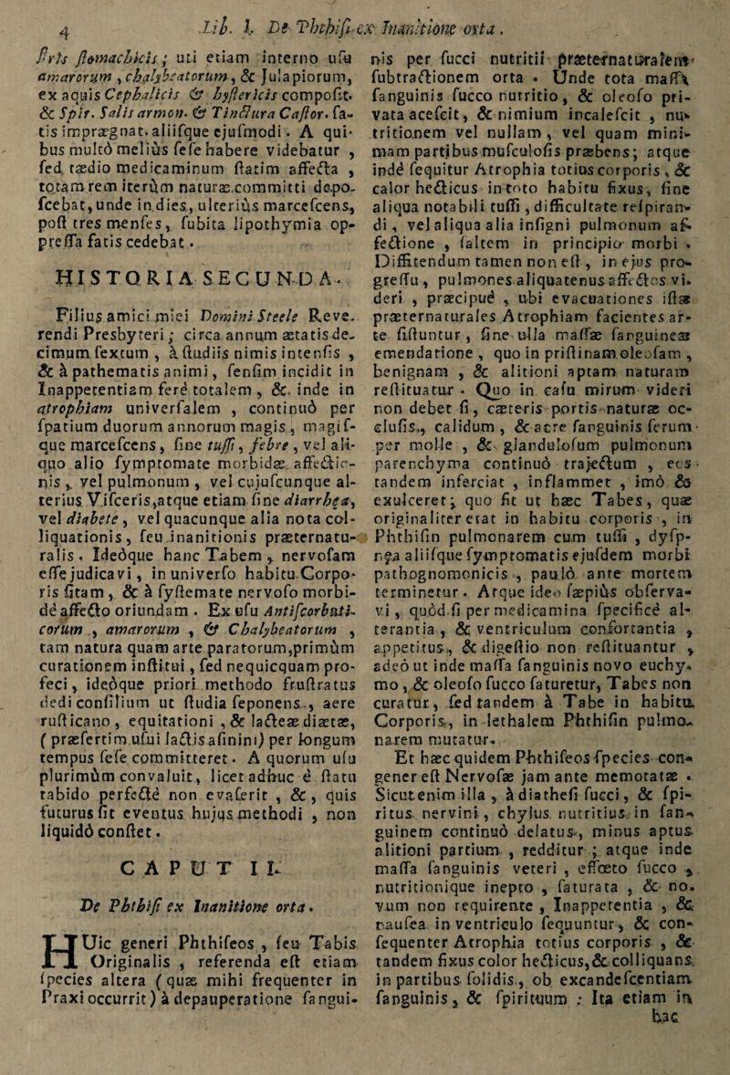 flrls Jlomacbkis; uti etiam interno ufu amarorum ,chalybs at orum, & Ju! a piorum, ex aquis Cephalicis & byflericis compofit. & Salis armon* & T indura C a flor. fa¬ tis .impraegnat, aiiifque ejufmodi. A qui¬ bus mulcd melivts fefehabere videbatur , fed, taedio medicaminum (latim affefta , totam rem iterum naturas,committi d&po- fcebat, unde in.dies,, ulterius marcefcens, poft tres menfes, fubita lipothymia op- preffa fatis cedebat • HIS T O R I A SECO ND A- Filius amici miei Domini Steele Reve¬ rendi Presbyteri; circa annum astatis de¬ cimum fex.tum , & (ludiis nimis intenfis , & b. pathematis animi, fenfim incidit in Inappetentiam ferd totalem , &, inde in atrophiam univerfalem , continu6 per fpatium duorum annorum magis , magif- que marcefcens, fine tufft, febre , vel ali¬ quo alio fymptomate morbidae, affe&ic- nis y vel pulmonum , vel cujufcunque al¬ terius V.ifceris,atque etiam fine diarrhea, vel diabete , vel quacunque alia nota col- liquationis, feu inanitionis praeternatu- ralis. Idedque hanc Tabem,, nervofam c(fe judica vi, inu.nive.rfo habitu Corpo¬ ris fitam , & h fyftemate nervofo morbi¬ de affedo oriundam . Ex «fu Antifcorbntk cotum , amarorum , & Chalybe at orum , tam natura quam arte paratorum,primum curationem inftitui, fed nequicquam pro¬ feci, ideoque priori methodo fruftratus dedi condiium ut (ludia feponens.*, aere ruflicano, equitationi , & la&eae disetae, ( prasfertim ufui la&jsafinim) per longum tempus fefe committeret. A quorum ufu plurimam convaluit , licet adhuc e (latu tabido perfe&d non evaCerit , &, quis futurus fit eventus hujus methodi , non liquidd conflet. CAP EI T I i: Ve Vhthift ex Inanitione orta. HUic generi Phthifeos , (en Tabis Originalis , referenda eft etiam (pecies altera (quas mihi frequenter in Praxi occurrit) a depauperatione fangui- nis per fucci nutritii praetetnatiprarent' fubtraflionem orta • Unde tota mafl\ fanguinis fucco nutritio, & oleofo pri¬ vata acefeit, & nimium incalefcit , nu* tritionem vel nullam, vel quam mini* mam partjbus mufculofis prsebens; atque indd fequitur Atrophia totius corporis * 8c calor hedticus in toto habiru fixus, fine aliqua notabili tuffi , difficultate relpiran* di, vel aliqua alia infigni pulmonum afi» fe&ione , (altem iri principio morbi » Diffitendum tamen non e(l, in ejus pro* greftu, pulmones aliquatenusaffi dios vi* deri , prsecipud , ubi evacuationes i (lac praeternaturales Atrophiam facientes ar¬ te (Iftuntur, fine ulla maffae (anguineas emendatione , quo in priflinam oleofam , benignam , & ai itioni aptam naturam reflituatur • Quo in cafu mirum videri non debet fi , caeteris portis naturae oe¬ ci u fi s*, calidum, & acre fanguinis ferum • per molle , dc glandulofum pulmonum parenchyma continuo trajedlum , ec s • tandem inferciat , inflammet , imo & exulceret^ quo fit ut haec Tabes, quae originaliter erat in habitu corporis , ia Phthifin pulmonarem cum tuffi , dyfp- rp aiiifquefymptomatisejufdem morbi pathognomonicis , pauld ante mortem terminetur. Atque ideo faepiits obferva- vi , quod.fi per medicamina fpecifice al¬ terantia, & ventriculum confortantia * appetitus,, & digeftio non reftituantur » adeo ut inde maffa fanguinis novo euchy, mo , & oleofo fucco faturetur, Tabes non curatur, fed tandem a Tabe in habitu. Corporis,, in lethalem Phthifin pulmo-* narem mutatur* Et haec quidem Phthifeos fpecies con* gener eft Nervofae jam ante memotatae ^ Sicutenim illa , & diathefl fucci, & fpi- ritus nervini , chylus, nutritius in fan* guinem continuo delatus^, minus aptus, alitioni partium , redditur ; atque inde mada fanguinis veteri , effoeto fucco y nutritionique inepto , faturata , & no. vum non requirente , Inappetentia , & naufea in ventriculo fequuntur, & con* fequenter Atrophia totius corporis , <3e tandem fixus color hediicus,& colliquans. in partibus folidis., ob excandefcentiam fanguinis^ & fpirituum ; Iu etiam m