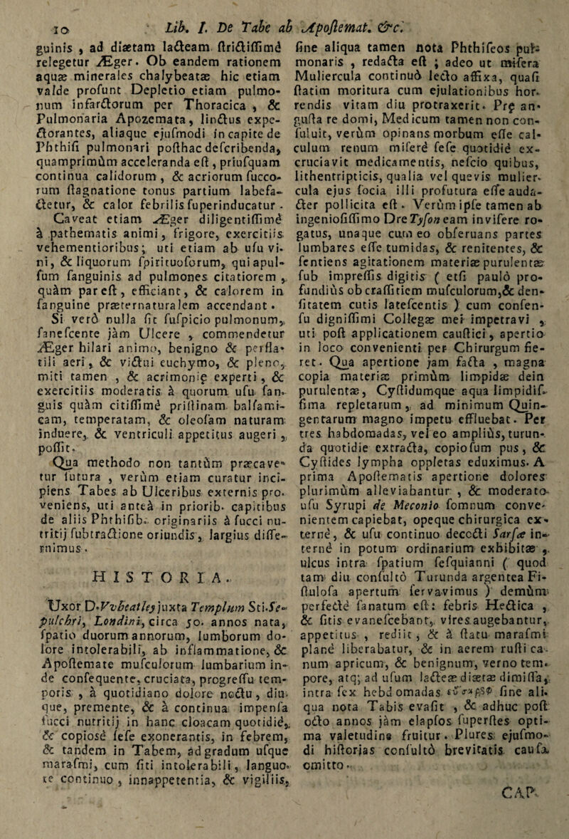 ia Lih, /. De Tabe ab Apoflemat. &c. guinis j ad diaetam ladeam ftridiffimd relegetur Aiger. Ob eandem rationem aquae minerales chalybeatae hic etiam valde profunt Depletio etiam pulmo¬ num infardorum per Thoracica , & Pulmonaria Apozemata, lindus expe- dorantes, aliaque ejufrnodi in capite de Phthifi pulmonari pofthac defcribenda, quamprimum acceleranda eft , priufquam continua calidorum, & acriorum fucco- rum ftagnatione tonus partium labefa- detur, & calor febrilis fuperinducatur * Caveat etiam ./Eger diligentifilmd & pathematis animi, frigore, exercitiis, vehementioribus; uti etiam ab ufu vi¬ ni, & liquorum fpirituoforum, quiapul» fum fanguinis ad pulmones citatiorem qu&m par eft, efficiant, & calorem in fanguine prasternatura lem accendant. Si verd nulla fit fufpicio pulmonum,, fanefeente jam Ulcere * commendetur AiLger hilari animo, benigno Sc perfla¬ tili aeri, Sc vidui euchymo, Sc pleno, miti tamen , Sc acrimorfi? experti, Sc exercitiis moderatis k quorum ufu fan- g.uis qukm citiffimd pri (linam. balfamr- cam, temperatam, Sc oleofam naturam induere,, Sc ventriculi appetitus augeri poffic. Qua methodo non tantftm praecave* tur lutura , verum etiam curatur inci¬ piens Tabes ab Ulceribus externis pro. veniens, uti ante& in priorib- capitibus de aliis Phthifib. orig inariis k fucci ru- tritij fubtraSione oriundis, largius diffe- !»nimus-. HISTORIA . Uxor D*VvBcathy juxta Templum pulchri, Londini^ circa 50. annos nata, fpatio duorum annorum, lumborum do¬ lore intolerabili, ab inflammatione, & Apoflemate mufculorum lumbarium in¬ de confequente, cruciata, progreffu tem¬ poris , a quotidiano dolore nedu , diu- que, premente, Sc a continua impenfa fucci nutrit i j in hanc cloacam quotidid,, Sc copiose fefe exonerantis, in febrem, Sc tandem in Tabem, ad gradum ufque raarafmi, cum fiti intolerabili, languo° se continuo , innappetentia, Sc vigiliis, fine aliqua tamen nota Phthifeos pul¬ monaris , redada eft ; adeo ut mffera Muliercula continud ledo affixa, quafi ftatim moritura cum ejulationibus hor. rendis vitam diu protraxerit. Pr£ an* gufla re domi, Med icum tamen non con- fuluit, ver&m opinans morbum efte cal¬ culum renum miferd fefe quotldid ex¬ cruciavit medicamentis, nefeio quibus, lithentripticis, qualia vel quevis mulier* cula ejus focia illi profutura effeauda- der pollicita eft. Verum ipfe tamen ab ingeniofiffimo Dre Tyfon eam invifere ro¬ gatus, unaque curo eo ohferuans partes lumbares effe tumidas, Sc renitentes, & fentiens agitationem materias purulentas fub impreffis digitis ( etfi paulo pro¬ fundius ob craffitiem mufculorum,& den- fitatem cutis latefcentis ) cum confen- fu digniffimi Collegas mei- impetravi , uti poft applicationem cauftici, apertio in loca convenienti per Chirurgum fie¬ ret. Qua apertione jam fada , magna copia materiae primtim limpidae dein purulentas, Cyftidumque aqua limpidif» fima repletarumad minimum Quin¬ gentarum magno impetu effluebat. Per tres habdomadas, vel eo amplius, turun¬ da quotidie excrada, copiofum pus, & Cyftides lympha oppletas eduximus. A prima Apoftematis apertione dolorem plurimum alieviahantur , Sc moderato- ufu Syrupi de Meconio fomnum conve¬ nientem capiebat, opeque chirurgica ex¬ terne, Sc ufu continuo decedi Sarf<e in- t-ernd in potum ordinarium exhibitas 9. ulcus intra fpatium fefquianni ( quod tam diu confulto Turunda argentea Fi- ftulofa apertum fervavimus ) dem&ai* perfede fanatum eft : febris Hedica , Sc fitis evanefeeBant, vlresaugebantur,. appetitus , rediit, Sc k ftatu marafmi plane liberabatur, Sc in aerem rufii ca¬ num apricum, Sc benignum, verno tem. pore, atq; ad ufum iadeas diaetas dimiffa, intra fex hebd omadas fine ali. qua nota Tabis evafit , Sc adhuc poft odo annos jam elapfos fuperftes opti¬ ma valetudine fruitur. Plures. ejufmo- di hiftorjas confulto brevitatis caufa. emitto... CAP*