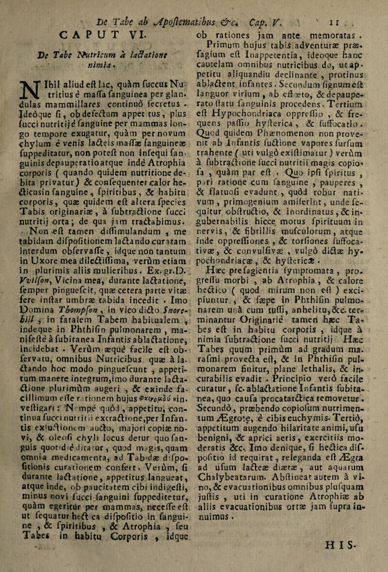 CAPUT VI. De Tabe Nutricum a lavatione nimia* Nihil aliud eft lac, quam fuccus Nu¬ tritius e mafTa fanguinea perglan. dulas mammillares continud fecretus . Idedque fi, obdefedum appet tus, plus fucci nutritij^ fanguine per mammas lon¬ go tempore exugatur, quam per novum chylum evenis Iadeis maflae fanguinese fuppeditatur, non poteft non infequi fan- guinis depauperatioatque indd Atrophia corporis ( quando quidem nutritione de¬ bita privatur) & confequenter calor he- dicusin fanguine , fpiritibus, & habitu corporis, quae quidem eft altera fpecies Tabis originariae, a fubtradione fucci nutritij orta; de qua jam tradabimus. Non efi tamen diflimulandum ., me tabidam difpofitionemladandocuratam interdum obfervafle, idque non tantum ob rationes jam ante memoratas . Primum hujus tabis adventurae pras* fagium eft Inappetencia, ideoque hanc cautelam omnibus nutricibus do, ucap« petitu aiiquandiu declinante , protinus abladent infantes. Secundum fignumeft languor virium, ab effoeto, &depaupe- ratoftatu fanguinis procedens. Tertium eft Hypochondriaca opprelfio , & fre¬ quens pallio hyfterica , & fuffocatio. Quod quidem Phaenomenon non prove¬ nit ab Infantis fudione vapores furfum trahente ( uti vulgd exiftimatur) verCim & fubtradione fucci nutritii magis copia* fa , quslm par eft . Quo ipfi fpiritus , piri ratione cum fanguine , pauperes , & flatuofi evadunt , qudd robur nati¬ vum , primogenium amiferint, undefe- quitur obftrudio, & inordinatus ,& in- gubernabilis hicce motus fpirituum in nervis, & fibrillis mufculorum, atque inde opprefliones , & torfiones fuftoca- tivae, & convulfivae , vulgd didas hy* in Uxore mea dilediflima, vcrtim etiam pochondriacae , & hyfteric* in plurimis aliis mulieribus . Ex.gr.D. Vvilfon, Vicina mea, durante ladatione, femper pinguefcit, quas cetera parte vitae fere inftar umbrae tabida incedit . Imo Domina Tbompfon ^ in vico dido Snore- bili , in fatalem Tabem habitualem , indeque in Phthifin pulmonarem , ma- nifefte a fubitanea Infantis abladatione, incidebat . Vertim aequd facile eft ob- fervatu, omnibus Nutricibus quae A Ia^ dando hoc modo pinguefcunt , appeti- Haec prefagiencia (ympromata , pro- greffii morbi , ab Atrophia , & calore hedico ( quod mirum non eft ) exci¬ piuntur , & faepe in Phthifin pulmo¬ narem unit cum tufti, anhelitu,&c.ter¬ minantur Originarii tamen haec Ta¬ bes eft in habitu corporis , idque & nimia fubtradione fucci nutritij Hsec Tabes quum primdm ad gradum ma. rafmi proveda eft, & in Phthifin pul¬ monarem finitur, plane lethalis, & in* tum manere integrum,imo durante lada- curabilis evadit - Principio verd facile dione plurimitm augeri , & exinde fa- curatur, fc. abladatione Infantis fubita- cillimum efte r tionem hujusPxirop^o «in. nea,quo caufa procatardica removetur * veftigari: N mpe qudd , appetitu, con¬ tinua fucci nutrit ii excrad»one,per Infan¬ tis ex<udiontm audo, majori copiae no¬ vi, & oleofi chyli locus detur quofan- guis quondid ditatur , quod m^gis, quam Secundd, praebendo copiofum nutrimen¬ tum ^Egrot^, i cibis euchymis* Tertid, appetitum augendo hilaritate animi, ufu benigni, aprici aeris, exercitiis mo¬ deratis dee*. Imo denique, fi bedica dif- omnia medicamenta, ad Tab'das difpo- pofitto id requirat, releganda eft ^Egra litionis curationem confert. Verum, fi durante ladatione, appetitus langueat, atque inde, ob paucitatem cibi iodigefti, minus novi fucci languini fuppeditetur, qu^m egeritur per mammas, necefleeft ut fequatur hed ca difpofitio in fangui¬ ne , & fpiritibus , & Atrophia , feu Tabes in habitu Corporis , idque ad ufum ladeae diaetae, aut aquarum Chalybeatarum. Abftineat autem h. vi¬ no^ evacuationibus omnibus plufquam juftis , uti in curatione Atrophiae ab aliis evacuationibus ortae jam fupra in¬ nuimus . H I S-