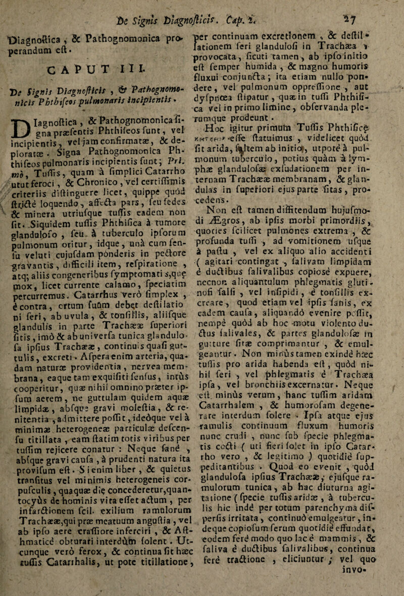 Ve Signis VUgnoflicU. Caft. i* Diagnoftica , Sc Pathognomonica pro¬ perandum eft» CAPUT I I L Ve Signis Viagnoflicis , & Vathognomo- nlcis Pbtbifeos pulmonaris incipientis- DIagnoftica, '& Pathognomonicafi- gna praefcntis Phthileos funt, vel incipientis, vel jam confirmatas, & de¬ plorat® • Signa Pathognomonica Ph- thifcos pulmonaris incipientis funt; Pri. TulTrs, quam a fimplici Catarrho Utut feroci, & Chronico , vel certiffimis criteriis diftinguere licet, quippe quod ftrjdle loquendo, afft&a pars, feufedes & mineTa utriufque tuffis eadem non fit. .Siquidem tuffis Phthifica i tumore glandulofo , feu- & tuberculo ipforum pulmonum oritur, idque , una cum fen- fu veluti cujufdam pdnderis in pedore gravantis, difficili item, refpiratione , atq; aliis congeneribus fymptomati s,qu? mox, licet currente calamo, fpeciatim percurremus. Catarrbus Tero fimplex , d contra, crtum fufim debet defti latio pi feri, ab uvula, & tonfittis, aliifque glandulis in parte Trachaex fuperiori (itis , imo& abuniverfa tunica glandula* fa ipfius Trachaeae , continuis quafi gut¬ tulis, excreti- Afperaenim arteria, qua¬ dam naturae providentia , nervea mem¬ brana, ea que tam exquifiti fenfus, intus cooperitur, quae nihil omnino praeter ip- fum aerem, ne guttulam quidem aquae limpidx , abfque gravi moleflia , & re- ni temtra, ad mittere polfit,idedque vel a minimas heterogeneae particulae defcen- fu titillata , eam ftatim totis viribus per tuffim rejicere conatur : Neque fand , abfque gravi caufa , & prudenti natura ita provifum eft * S i enim liber, & quietus tranfitus vel minimis heterogeneis cor- pufculis , quaquae dic concederetur,quan- tocyiis dc hominis vita effet a&um , per infardionem fcil- exilium ramulorum Trachaeae,qui prae meatuum anguftia , vel ab ipfo aere crafTiore inferciri , & Aft- hmaticd obturari interdem (olent. Ut¬ cunque vero ferox, & continua fit haec tuffis Catarrhalis, ut pote titillatione, per continuam excrctionem , 8c deftil* lationem feri glandulofi in Trachaea y provocata, ficuti tamen , ab ipfo initio eft femper humida , & magno humoris fluxui conjunda; ita etiam nullo pon¬ dere, vei pulmonum oppreffione , aut dyfpncea ftipatur , quae in tulfi Phthifi- ca vei io primo limine , obfervanda ple¬ rumque prodeunt • Hoc igitur primum Tuffis Fhthific£ (latuimus , videlicet qudd fit arida, %,ltem ab initio^, utpotd a pul¬ monum tuberculo, potius quam a lym¬ phae glandulofacr exfudationem per in¬ ternam Trachaeae membranam, & glan¬ dulas in fuperiori ejus parte fitas , pro¬ cedens. N on eft tamen diffitendum hujufmo- di Aigros, ab ipfis morbi primordiis, quoties fci licet pulmones extrema , & profunda tulfi , ad vomitionem ufque a paftu , vel ex aliquo alio accidenti ( agitari ^contingat , 1'alivam limpidam e dudibus falivalibus copiose expuere, necnon aliquantulum phlegmatis gluti- nofi falli , vel infipidi , d tonfiilis ex¬ creare, quod etiam vel ipfis fanis, ex eadem caufa, aliquando evenire peffit, nempd quod ab hoc-motu violento du- <ftus falivales, & partes glandulofae rti gutture firx comprimantur , & emul¬ geantur. Non minias tamen exindd hisc tulfis pro arida habenda eft, qudd ni¬ hil feri , vel phlegmatis e Trachaea ipfa, vel bronchiis excernatur. Neque eft. minus verum, hanc tulfim aridam Catarrhalem , & humorofam degene¬ rare interdum folere * Ipfa atque ejus ramulis continuum fluxum humoris nunc crudi , nunc fab fpecie phlegma¬ tis ccdli ( uti fieri lolet in ipfo Catar- rho vero , & legitimo ) quotidid fup- peditantibus . Quod eo evenit , qudd glandulofa ipfius Trachae®,* ejufque ra¬ mulorum tunica, ab hac diuturna agi¬ tatione (fpecie tulfis aridae , 'k tubercu¬ lis hic indd per totum parenchyma dif- perfis irritata , continudemulgeatur, in- deque copiofum ferum quotidid effundat, eodem ferd modo quo lac e mammis, & faliva e du&ibus falivalibus, continua fere tra&ione , eliciuntur ; vel quo invo-