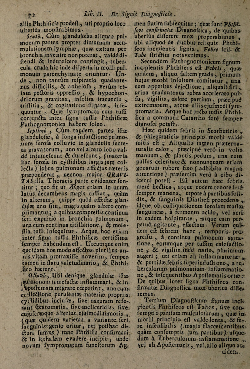 $liis Phthificis prodeft , uti proprio loco ylteriCis monftrabimus,. Sexto > Cftrn glandulofas aliquas pul¬ monum partes propter diuturnam accu¬ mulationem lymphae, quae exitum per bronchia invenire non poterat, valdd di- flendi Sc indurefcere contingit, tuber¬ cula cn\da hic inde difperfa in molli puk monum parenchymate oriuntur.. Un¬ de non tantum refpirado quadante- nus difficilis., <$c anhelofa , veritm et¬ iam pedoris oppreffio , Sc hypochon¬ driorum gravitas,, infolira iracundia triftitia, & cogitatione ftipatae, infe- quuntur . Qua? fymptomata eum tuffi conjunda inter figna tuflis Phthificas Pathognomonica habere foleo.. Septimo y Cfim- taqdem. partes ifiae glandulofas, k longa infardione pulmo-, uum ferofa colluvie in glandulis fecre- ta gravatorum, uno vel altero lobo vab de intumefcunt & durefcunt., ( materia; hac ferofa in cyftidibus Jargisjanj coi* leda).lobus pulmonum affedtus eaeteris praeponderat ,, necnon .major GRAVI¬ TAS .illa Thoracis parte evidenter Ten¬ ti tur *, quo fit ut A£ger etiam in unum latus, decumbens magis tuffiat , qu&m in alterum , quippe quod affedae glan¬ dula? uno fitu., magis.qu&m altero comr primantur; a quibuscompreffis continua feri expuitio in, bronchia pulmonum , una cum continua titillatione , Sc mole- flia tuffi infequitur . Atque. hoc etiam inter figna tuffis Phthificas certiffima 'femper habendum eft. Utcumque enitn quofdam hoc modo affedosi pluribus an¬ nis vitam protraxiffe noverim, fempen tamen in ftatu valetudinario, & Phthi? i*co haerent.* Oflav„o, Ubi denique glandulas ifiast jisujmonum tumefadae inflammari., dc in i Vpoflemata migrare coeperint, una cum-, ccdledione. purulentae materiae propriis, cyfljdibus Jnclufas, five naturam refe-. r-ant fiearomatis, frve meliceridis, five- cujufcftuque alterius ejufmodi fumoris (qu^ quidem varietas a variante feri’ fanguinis^genio oritur, nti pofthac di-, duri, fumus ) tunc Phthifis confirmari. Sc in l£thatem evadere incipit, unde; npvum fympt ornatum fandiorum Ag< men flatim fubfequitur; quas funt Phtfifc fcos confirmata Diagnoftica, de quibus uberius di.flerere mox properabimus , ubi aliquod de duobus reliquis Phthi- feos incipientis fignis , Febre fcil. Sc Tabe flridim notaverimus. SecundCim Pathognomonicum fignum incipientis Phthifeos eft Febris , quas quidem , aliquo faltem gradu-,, primum hujus, morbi infultum comitatur , una eum appetitus dejedione, aiiquallfiti, urina quadantenus rubra accelerato pul- fu, vigiliis, Gaiore partium, praecipud extremarum , atque aliisejufmodi fym- ptomatis. Atque hocpsdo tuffis Phthk fica a communi, Gararrho ferd femper- dignofci potefh*. Haec quidem febris in Scorbuticis ^ & phlegmaticis principio morbi valde mitis eft ;. Aliqualis tamen praeterna- turalis calor , praecipue vero in volis, manuum, & plantis pedum, una cum pulfus celeritate Sc nonnunquam etiam genarum rubore fixo ( adhibita magna attentione) prsBfertim vero & cibo^di* fcerni poteft . Eft autem haec febris, merd hedica-, atque eodem tenore ferd* femper manens, utpote k partibusfoli- dis, Sc fanguinis Diathefi procedens ^ idque ob, coi liquationem ferofam mafTsi fanguineae, k fermento acido, vel acri? in eadem hofpitante > -atque eam per* petud agitante, cffedam. Verum qui«* dem eft febrem hanc , temporis, pro* greffu,, ^ continua pulmonum agita* tione , eorumque per tufiim calefadio^ ne vigiliis,indd natis-, plurimum augeri uti etiam ab inflammatorias- Sc puiridas febris fuperindudione , a ti^ berculorum pulmonarium inflammatio* ne , Sc infequentibus Apoftematisortas r De quibus, inter figna Phthifeos con¬ firmatas. Diagnofiica; mox uherius difte-. remus.. Tertium Diagnoftlcum fignum inci*; plentis Phthifeos eft Tabes, five con- fumpti o partium mufculofarum , quas in?; morbi principio eft valde lenta, Sc fe¬ re infenfibilis (.magis flaccefcentibus qu^m confumptis jam partibus) ufque^ dum a Tuberculorum inflammatione ,, vel ahApoflematisy^v.d.alioaliquoac$ cjde^a.