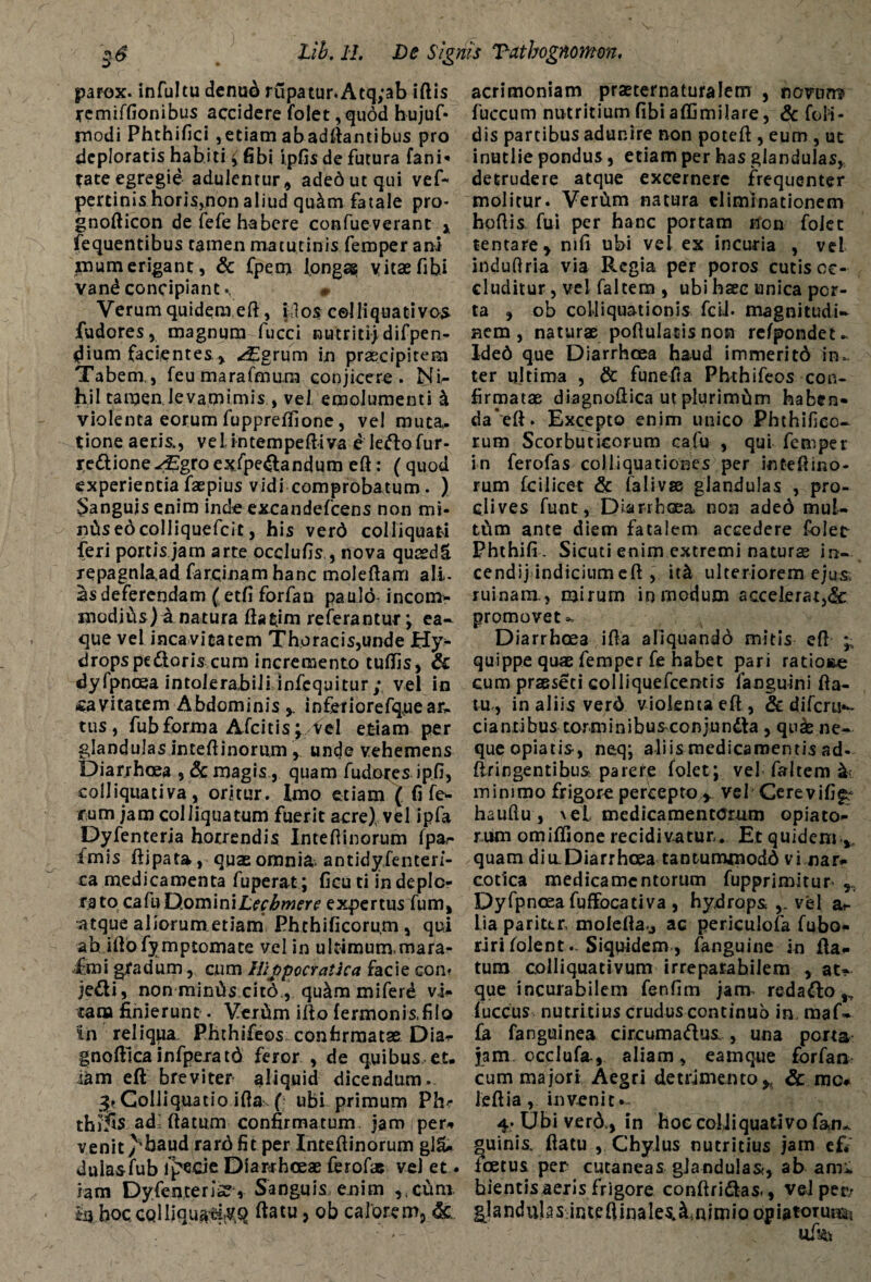 parox. infultu denud rupatur.Atq;ab iftis remiffionibus accidere folet ,qudd hujuf* rnodi Phthifici ,etiam abadftantibus pro deploratis habiti £ fibi ipfis de futura fani* fate egregie adulentur, adedutqui vef~ pertinis horis,non aliud qudm fatale pro- gnofticon de fefe habere confueverant * fequentibus tamen matutinis feroper ani mu m erigant, & Cpetn longa? vitae fibi vand concipiant. » Verum quidem eft, idos celliquativos fudores, magnum fucci nutriti) difpen- dium facientes , ^Egrum in praecipitem Tabem., feumarafnmra conjicere. Ni¬ hil tamen levamimis ., vel emolumenti I violenta eorum fuppreffione, vel muta., tione aeris., velintempeftiva eledofur- re&ione^Egroexfpe&andum eft: (quod experientia faepius vidi comprobatum . ) Sanguis enim inde excandefcens non mi- nCtsedcoIliquefcit, his verd colliquati feri portis jam arte occlufis , nova quredS repagnlaad farqinam hanc moleftam ali¬ as deferendam ( etfi forfan paulo incom¬ modius) a natura flarim referantur; ea- que vel inca vicatem Thoracis,unde Hy* dropspedioris cum incremento tufiis, & dyfpncea intolerabili infequitur; vel in cavitatem Abdominisinferiorefqueax. tus, fubforma Afcitis;Vel etiam per glandulas inteftinorum, unde vehemens Diarrhoea , & magis, quam fudores .ip.fi, colliquativa, oritur, imo etiam ( fi fe¬ rum jam coi liqua tum fuerit acre) vel ipfa Dyfenterja horrendis Inteftinorum fpar imis ftipata, quae omnia* antidyfenten- ca medicamenta fuperat; ficu ti in deplo¬ rato cafuDominiErf^wm’ expertus fum, atque aliorum etiam Phthificoru.m, qui ab iftofymptomate vel in ultimum, mara- fmi gradum, cum llippccratka facie con? je&i, non minias cit6 , qu&m miferd vi¬ cana finierunt. Veriim ilio fermonis.filo In reliqpa Phthifeos confirmatae Dia^ gnoftica infperatd feror , de quibus et. lam eft breviter aliquid dicendum. Coi liquat io ifta ( ubi primum Phr thiSs ad= ftatum confirmatum jam per-* venit >'baud rarj6 fit per Inteftinorum gl£ dulasfub fp&cie Diarrhoeae ferofae vel et . iam Dyfenterja, Sanguis, enim ,,cum Ia hoccQlIiqu^v.q ftatu, ob calorem, & acrimoniam praeternaturalem , novum» fuccum nutritium fibi affimilare, & foli- dis partibus adunire non poteft , eum , ut inutlie pondus, etiam per has glandulas, detrudere atque excernere frequenter molitur. VerCim natura eliminationem hoftis. fui per hanc portam non foJet tentare, mfi ubi vel ex incuria , vel induftria via Regia per poros cutis oc¬ cluditur , vel faltem , ubi haec unica por¬ ta , ob colliquationis feti- magnitudi¬ nem , naturae poftulatisnon refpondet- Ided que Diarrhoea haud immeritd in¬ ter ultima , dc funefia Pbthifeos con¬ firmatae diagnoftica ut plurimfim haben- da*eft. Excepto enim unico Phthifico- rum Scorbuticorum cafu , qui femper in ferofas coliiquationes per intefiino¬ rum fcilicet & falivse glandulas , pro¬ clives funt, Diarrhoea non aded mul¬ tum ante diem fatalem accedere folet Phthifi . Sicuti enim extremi naturae in- cendij indiciumeft , it& ulteriorem ejusi ruinam., mirum in modum accelerat,& promovet Diarrhoea i fla aliquando mitis eft ^ quippe quae femper fe habet pari ratione cum praeseti colliquefcentis fanguini fta- tu* in aliis verd violenta eft , & difcris- dantibus torminibuseonjun&a , quae ne¬ que opiatis, neq; aliis medicamentis ad- ftringentibus parete folet; vel faltem sk minimo frigore percepto* vel Cerevifi^ haufiu, \el medicamentorum opiato- rum omiftione recidivatur. Et quideni*. quam diu. Diarrhoea tantummodo vi nar¬ cotica medicamentorum fupprimitur Dyfpncea fuftocativa , hydrops vel ai- lia pariter, molefta.j ac periculofa fubo* riri folent.. Siquidem, fanguine in fta¬ tum colliquativum irreparabilem , at¬ que incurabilem fenfim janv redado ,, fuccus nutritius crudus continuo in. maf- fa fanguinea cireumadus , una porta jam occlufa., aliam, eamque forfan. cum majori Aegri detrimento* & mo. leftia, invenit^ 4. Ubi verd* in hoe coUiquativo fan„ quinis, ftatu , Chylus nutritius jam ef* foetus per cutaneas glandulas, ab am« bientis aeris frigore conftridas., veJper/ glandubs inteftinales.^nimiQ opiatorun^