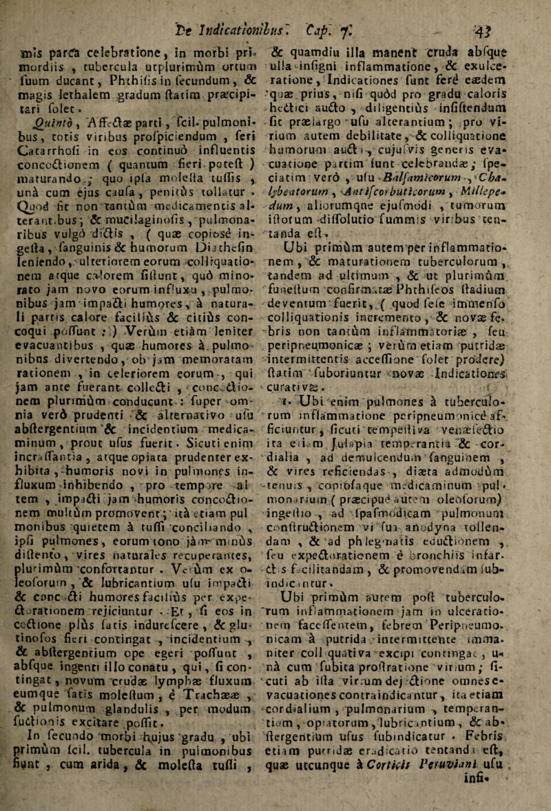 l>t Indicationibus. Cap~. jl '4? mls parcTa celebratione, in morbi pri¬ mordiis , tubercula utplurimhm ortum fuum ducant, Phthifis in fecundum, & magis iethalem gradum ftatim praecipi¬ tari folec. Quinio , Affcdae parti, fcib pulmoni¬ bus , totis viribus profpiciendum , feri Gatarrhofi in eos continud influentis concodionem ( quantum fieri, potefl: ) maturando,; quo 1 pia molefia tuflis , un^ cum ejus caufa , pen 1 eCts tollatur » Quod fit non iantum medicamentis al¬ terant.bus; <5c mucilaginofis , pulmona¬ ribus vulgo didis , ( quae copiose in- gerta , fanguinis Sc humorum Diathefin leniendo, ulteriorem eorum collrquatio- nem atque olorem fi fiunt, qud mino¬ rato jam novo eorum in fluxu , pulmo¬ nibus jam impa&i humores, h natura¬ li partis calore facitihs & citifts con¬ coqui .poflunt : ) Verftm etiam leniter evacuantibus , quae humores k. pulmo nibns divertendo, ob jam memoratam rationem in celeriorem eorum, qui jam ante fuerant colledi ,‘Conebdio- nem plurimam conducunt-: fu per om¬ nia verd prudenti Sc alternativo ufu abftergentjum Sc incidentium medica¬ minum, prout ufus fuerit. Sicuti enim incra flantia , atque opiaca prudenter ex¬ hibita ,-humoris novi in pulmones in¬ fluxum -inhibendo , tpro -tempore al tem , impadi jam humoris concodio- nem multum promovent; it& etiam pul monibus quietem k tufli conciliando , jpfi pulmones, eorum tono jam* minus difiento, vires naturales recuperantes, plurimam confortantur . Venum ex o- leoforum , & lubricantium u(u inrpa&i Sc conc>di humores facilius per ex pe dorationem rejiciuntur - Et, fi eos in codione plus fatis indurcfcere , Sc glu- tinofos fieri contingat , incidentium , & abfiergenrium ope egeri poflunt , abfque ingenti illo conatu, qui, fi con¬ tingat , novum crudae lymphae fluxum eumque fatis molcfium , e Trachaeae , Sc pulmonum glandulis , per modum fudionis excitare poflit. In fecundo morbi hujus gradu , ubi primum lcil. tubercula in pulmonibus fiunt , cum arida, & molefia tufli , & quamdiu illa manent cruda abfque ulla infigni inflammatione, Sc exulce¬ ratione , Indicationes funt ferd easdem 'quae prius, nifi qu6d pro gradu caloris -hedici audo , diligentius infiftendum fic praelargo ufu alterantium; pro vi¬ rium autem debilitate, & coi liquatione humorum aud >, cujufvis genens eva¬ cuatione partim”funt celebrandae; fpe- ciatim verd , ufu B<tl[amic6rum ba~ lybeatorum , \Antifcwbuticorum , Millepe* dum, aliorumqne ejufmddi , tumorum iftorum diflblutro fummis viribus ten¬ ta nda e IU Ubi primam autemper inflammatio¬ nem , & maturationem tuberculorum ,, tandem ad ultimum , Sc ut plurimum ' funefium confirmatae Phthifeos fiadium deventum fuerit,,( quod fele immenfo coi liquationis incremento , Sc novae fie- vbris non tanthm inflammatoriae , feu peripneumonicae ; verum etiam putridae intermittentis acceflione'folet prodere) ftatim 'fuboriuntar novae Indicationes, curati vas. 1. Ubi enim pulmones k tuberculo¬ rum inflammatione peripneumonice af¬ ficiuntur, ficuti tempefiiva venoeiedio ita e (i .1 m J u I ap i a re m pe ra nt 1 a Sc cor- dialia , ad demulcendum fanguinem , Sc vires reficiendas , diaeta admodum '-tenuis , coniofaque medicaminum vpul» monarium ( praecipue autem oleoforum) ingeftio , ad fpafmodicam pulmonum confirudionem vi fui artodyna tollen¬ dam , Sc ad phlegmatis edudionem , feu expedorationem e bronchiis snfar- d s f.cijitandam , Sc promovendvm lub- indiCinrur» Ubi primam aurem poft tuberculo¬ rum inflammationem jam in ulceratio¬ nem face flentem, febrem Peripneumo- nicam h putrida . intermittente imma¬ niter coli qudtiva excipi contingam , u-« na cum fubita profiratione virium; fi¬ cuti ab illa virrum dej dione omnes e- vacuationes contraindicantur, ita etiam cordialium , pulmonarium , temperan¬ tiam , opiatorum ,‘lubricantium , & ab- fiergerttium ufus fubindicatur - Febris etiam putridae eradicatio tentand» efl, quae utcunque k Corticis Veruviani ufu ,