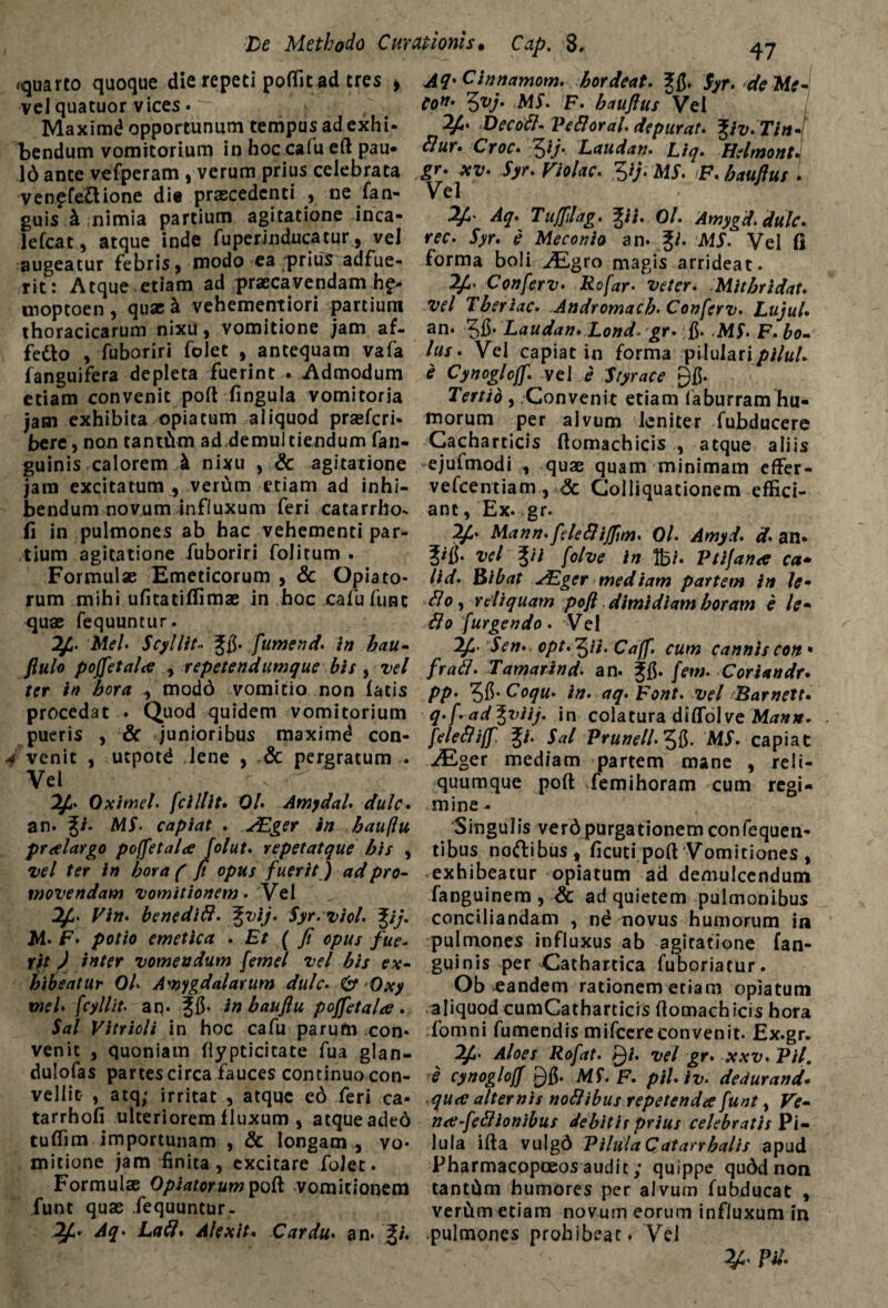 -quarto quoque die repeti poflit ad tres , AfrCinnamom. bordeat. 2;$. Syr. de Me-I vel quatuor vices • Con* ^vj. ,MS. F. baujlus Vel / Maximd opportunum tempus adexhi- Decoft- PeBoral. depurat. %iv.Tin- bendum vomitorium in hoc calu ell pau« ftur» Croc• 5*/* Lauda». £/7. Hslmont* 16 ante vefperam , verum prius celebrata *z;. j>. F/V*r. 5/;. MJ. p. bauftus . ven?fe£lione dia praecedenti , ne fan- Vel guis k nimia partium agitatione inca- 2f' Aq• Tufplag. %ii. 0/. Amygd.dulc. lefcat, atque inde fuperinducatur, vel rec. 5)r. d Meconio an. g/. MS. Vel fi augeatur febris, modo ea prius adfue- forma boli ufEgro magis arrideat, rit: Atque etiam ad praecavendamhq* 2£. Conferv. Rofar. veter. Mitbridat. moptoen , quae& vehementiori partium vel Tberiac. Andromacb. Conferv. Lujul• thoracicarum nixu, vomitione jam af- an. Laudati. Lond. gr. fi. MS. F.bo- fetto , fuboriri folet , antequam vafa lus. Vel capiat in forma piluIari/>i/«/. fanguifera depleta fuerint . Admodum e Cynoglojf. vel e Styrace Q{$. etiam convenit poli lingula vomitoria Tertio , Convenit etiam faburram hu- jam exhibita opiatum aliquod prsefcri* morum per alvum leniter fubducere bere, non tantftm ad demultiendum fan- Cacharticis llomachicis , atque aliis guinis calorem k nixu , & agitatione ejufmodi , quae quam minimam effer- jam excitatum , ver6m etiam ad inhi- vefcentiam., & Colliquationem efHci- bendum novum influxum feri catarrho- anc, Ex. gr. fi in pulmones ab hac vehementi par- 2f. Mann.feleftijftm. Ol. Amyd. d. an* tium agitatione fuboriri folitum . J/fi. vel ^ii [olve in lb/. Ptifana ca• Formulae Emeticorum , & Opiato- lid. Bibat ^Eger mediam partem in le¬ tum mihi ufitatiflimae in hoc cafu funt dio, reliquam poft dimidiam horam e le- quae fequuntur. dio furgendo . Vel ^5* Mei. Scyllit•• fumend. in hau- l^- Sen. opt.^ii. Caff. cum cannis con* flulo poffetala , repetendumque bis , vel fradl. Tamarind. an. ^fi. [em. Coriandr. ter in hora mod6 vomitio non latis pp. ^.Coqu. in. aq. Font. vel Barnett. procedat . Quod quidem vomitorium q.f. ad^viij. in colatura dilfolve Manu. pueris , & junioribus maximd con- [eleSliff. $i. Sal Prunell. 3fi. MS. capiat f venit , ucpotd Jene , & pergratum . JEger mediam partem mane , reli- Vel v quumque poli ^femihoram cum regi- Oximel. [cillit. Ol. Amydal. dulc. mine- an. g/. MS. capiat . JEger in bau/Iu Singulis ver6purgationemconfequen- pralargo poffetala folut. repetatque his , tibus noftibus * licuti poli Vomitiones , vel ter in bora (fi opus fuerit) ad pro- exhibeatur opiatum ad demulcendum movendam vomitionem. Vel fanguinem , & ad quietem pulmonibus Vin. benedifl. %vij. Syr.viol. %ij. conciliandam , nd novus humorum in M. F. potio emetica . Et ( fi opus fue^ pulmones influxus ab agitatione fan- rit ) inter vomendum femel vel bis ex- guinis per Cathartica fuboriatur. bibeatur Ol. Amygdalarum dulc. & Oxy Ob eandem rationem etiam opiatum xnel. [cyllit. an. in baujiu poffetala . aliquod cumCatharticis llomachicis bora Sal Vitrioli in hoc cafu parum con« fomni fumendis mifcereconvenit. Ex.gr. venit , quoniam llypticitate fua glan- 7£. Aloes Rofat. Qi. vel gr. xxv. Pii. dulofas partes circa fauces continuo con- e cynoglotf MS. F. pil.lv. dedurand. vellit , srq,' irritat , atque e6 feri ca- quee alternis nodlibus repetendae funt, Ve- tarrhofi ulteriorem lluxum , atque ade6 na-fettionibus debitis prius celebratis Pi- tuffim importunam , & longam , vo- iula illa vulg6 PilulaQatarrhalis apud mitione jam finita, excitare folet. Pharmacopoeos audit; quippe qu6d non Formulae Optatorum poli vomitionem tanttim humores per al vum fubducat , funt quae fequuntur- verCim etiam novum eorum influxum in 2£. Aq. Lafl. Alexit. Cardu, an- pulmones prohibeat. Vel Pii.