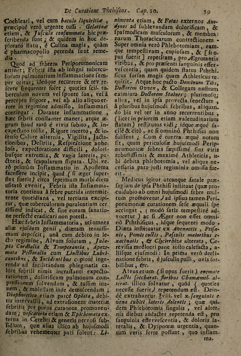Cochleari, vel cum baculo liquiritiae , praecipud verd urgente tufli . Gclatin<e etiam, <& Jufcula confummata hic prae¬ fer i benda (unt; & quidem in hoc de¬ plorato (latu, i Culina magis , qu&m ^ pharmacopolio petenda funt reme¬ dia ♦ Quod ad febrem Peripneumonicara attinet; Febris ifta ab infigni tubercu¬ lorum pulmonarium infiammationefem- per oritur; icTedque recurrere cc revfe- fcere frequenter fblet ; quoties fcil» tu¬ berculum novurfr vel fponte fua, veli percepto frigore, vel ab alioaliquoer- rore in regimine admitto, inflammari contingat . Durante inflammatione , haec febris conftanter manet; atque ae¬ grum haud raro d vivis fubito, .& in- expeflato tollit, Rigore incerto, 6c in- tenfo Calore alternis, Vigiliis, Ja&a- tionibus, Deliriis, Refpiratione anhe- lofa, expedloratione difficili , dolori- bufque extremis, & vagis lateris, pe* floris, & (capularum ftipata- Ubi ve¬ rd primum Inflammatio in Apottema facettere incipit, quod ( fi aeger fuper- ftes fuerit,) circa feptimum morbi diem ufitatd evenit, Febris itta Inflamma¬ toria continua h febre putrida intermit¬ tente quotidiana , vel tertiana excipi¬ tur, quas tuberculorum purulentiam cer- tiffimd indicat, & fine eorum fanatio- ne perfefle eradicari non poteft.. Haec febris Inflammatoria, uti omnes aliae ejufdem genii , diaetam tenuitti- mam depofcit; una cum debito in Je- flo regimine, Alvum foiutam , Jula- pia Cor dialia & Temperantia , Apoze- mata Veli oralia cum Linllibus Lubri¬ cant ibm , & Incidenti bus copiosd inge¬ renda ad facHitandam phlegmatis ca* lore febrili nimis incrattanti expefto- rationem , dolorificam pulmonum ,com- preflionem folvendam , & tuttim ina¬ nem , & mole fia m inde demulcendam ; Diaphoretica etiam parcd 0piat a, debi¬ tis intervallis, ad extrufionenv materiae febrilis per poros .cutaneos promoven¬ dam ; veficatoriaetiam & Epithemata ex- terna in Cerebri .& generis nervofi fub- fidium , quae alias illico ab hujufmodi febribus vehementer pati folent; Li¬ nimenta etiam, & Fotus externos Ano- dynos ad fublevandam dolorificam , & fpafmodicam mufculorum , & membra: narum Thoracicarum contraflionem • Super omnia verd Phlebotomiam,, eam, que tempeftivam , copiofam , & [fi0- pus fuerit] repetitam, pro^grotantis viribus , & pro praefenti fanguinis eifer- vefcentia; quam quidem ftatus Pththi- ficus forfan magis quam Athleticus re¬ quirit, Atque hoc pado Dominum Tibsy VoSorem Ovven, & Collegam noftrum eximium Dollorem Staines ; plurimofq; alios, vel in ipfa provefla feneflute , & pluribus hujufmcdi febribus, aliquan, do bis vel ter in anno recurrentibus , (licet in priorem etiam valetudinarium flatum} reftitutos vidi; idque aeque fa- cild & cit6 , ac fi omnino Phthifici non fui flent ; Cum e contra aeque notum fit, quam periculofae hujuimodi Perip- neumonicas febres faepiffime fint viris robuttiffimis & maximd Athleticis, u- bi debita phlebotomia , vel aliqua ne- ceflaria pars-qulli regiminis omittafue¬ rit/ Medicus igitur utcunque fatale prae- fagium de ipfa Phthifi inftituac (quae pro- culdubio ab omni hujufmodi febre mul¬ tum promovetur^ ad ipfius tamen Peri- pneumonise curationem fefe aequali fpe accingat , ( modo fatis tempeftive ad¬ vocetur ] ac fi ^Eger non eflec omni- nd Pththifieus , idque fequenti modo • Diaeta inftkuatur ex Avenaceis , Ptifa- nis, Pomis collis , Pafsulis maioribus e- .xaci natis , & Clycirrhiza a Ite rata , Ge¬ re vifia mediocri pane tofto calefafta , a- liifque ejufmodi: In prirna vero decli¬ natione febris, ejufculis pulli, ovis for- bilibus , &c* Alvus.etiam (fi opus fuerit) enemate Lallis faccharat' floribus CbamameU al¬ terat. illico folvatur , qudd ( quoties necette fuerityJ repetendum eft. Dein¬ de extrahantur %v\n. vel x.[anguinis e vena cubiti lateris dolentis ; quae qui¬ dem Phlebotomia fingulis , vel alter¬ nis diebus audader repetenda eft , pro fanguinis «ffervefcentia, & doloris la¬ teralis, & Dyfpnoeas urgentia, quan- lum veris ferre pottunc , quo inflatn-
