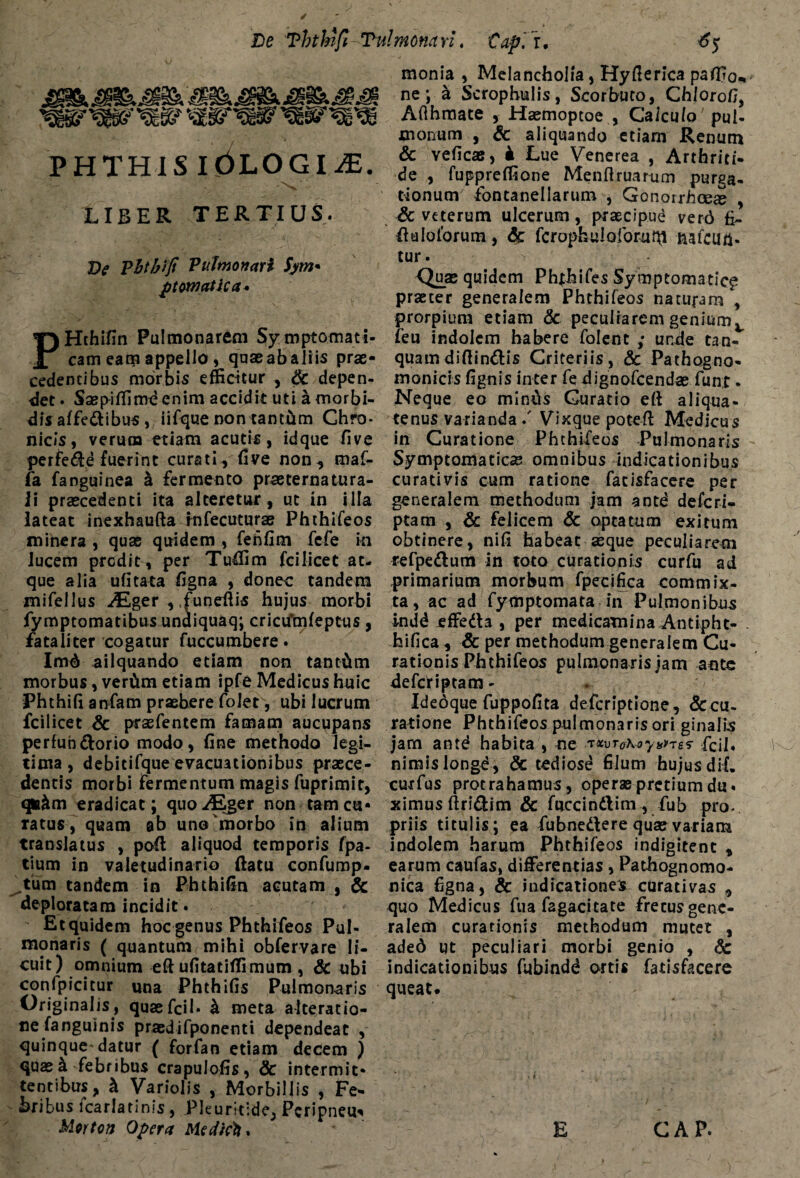 De Ththifi Tulmonarl. Capi u PHTHIS iOLOGIiE. LIBER TERTIUS. De Vhtbiji Pulmonari Sym* ptom otica. PHthifin Pulmonarem Symptomati¬ cam eam appello , quas ab aliis prae¬ cedentibus morbis efficitur , Sc depen¬ det . Saspiffime enim accidit uti a morbi¬ dis affedibus , iifque non tantum Chro¬ nicis, verum etiam acutis, idque five perfere fuerint curati, five non, maf- fa fanguinea a fermento praeternatura- li praecedenti ita alteretur, ut in illa lateat inexhaufta infecuturas Phthifeos minera , quas quidem , fenfim fcfe in lucem prodit , per Tuffim fcilicet at¬ que alia ufitata figna , donec tandepi mifellus Alger , .funeftis hujus morbi fymptomatibus unuiquaq; crictfmfeptus, fataliter cogatur fuccumbere. Im4 ailquando etiam non tantam morbus, verCtm etiam ipfe Medicus huic Phthifi anfam praebere foler, ubi lucrum fcilicet Sc praefentem famam aucupans perfuhdorio modo, fine methodo legi¬ tima, debicifque evacuationibus praece¬ dentis morbi fermentum magis fuprimir, qm&m eradicat; quo ALger non tam cu« ratus, quam ab uno morbo in alium translatus , pofi: aliquod temporis fpa- tium in valetudinario ftatu confump- ^tum tandem in Phthifin acutam , & deploratam incidit. Et qfuidem hoc genus Phthifeos Pul¬ monaris ( quantum mihi obfervare li¬ cuit) omnium eft ufitatiffimum , Sc ubi conlpicitur una Phthifis Pulmonaris Originalis, quaefcil* & meta alceratio- ne fanguinis praedifponenti dependeat , quinque* datur ( forfan etiam decem ) quas & febribus crapuJofis, & intermit¬ tentibus, k Variolis , Morbillis , Fe¬ bribus lcarlatinis , Pleuritide, Pcripneu^ Mortcn Opera Me dicti. monia , Melancholia, Hyfierica paffio^ ne; a Scrophulis, Scorbuto, Chlorofi, Aflhmate , Haemoptoe , Calculo'pul¬ monum , Sc aliquando etiam Renum & veficae, 4 Lue Venerea , Arthriti¬ de , fuppreffione Menftruarum purga¬ tionum fontanellarum , Gonorrhoea > Sc veterum ulcerum, praecipud ver6 fi» dalolbrum, Sc fcrophuloforuhi aafcutt- tur. Quas quidem Phfhifes Symptomatica praeter generalem Phthifeos naturam , prorpium etiam & peculiarem genium t feu indolem habere folent ,* unde tan- quamdiftindis Criteriis, Sc Pathogno- monicis fignis inter fe dignofeendas fun,t • Neque eo minus Curatio eft aliqua¬ tenus varianda / Vixque poteft Medicus in Curatione Phthifeos Pulmonaris Symptomaticae omnibus indicationibus curativis cum ratione facisfacere per generalem methodum jam antd deferi- ptam , Sc felicem Sc optatum exitum obtinere, nifi habeat asque peculiarem refpedum in toto curationis curfu ad primarium morbum fpecifica commix¬ ta, ac ad fymptomata in Pulmonibus indd effeda , per medicamina Antipht- hifica , & per methodum generalem Cu¬ rationis Phthifeos pulmonaris jam ante defcHptam- Idedque fuppofita deferiptione, Accu¬ ratione Phthifeos pulmonaris ori ginalis jam antd habita , ne 'rxvToKoy^res- Fcil. nimis longd, & tediose filum hujus dif, curfus protrahamus, operas pretium du¬ ximus ftridim & fuccindim , fub pro¬ priis titulis; ea fubnedere quas variam indolem harum Phthifeos indigitent , earum caufas, differentias, Pathognomo- nica figna, & indicationes curativas , quo Medicus fu a fagacitate frecusgene- ralem curationis methodum mutet , ade6 ut peculiari morbi genio , Sc indicationibus fubindd ortis fatisfacere queat. GAP. E