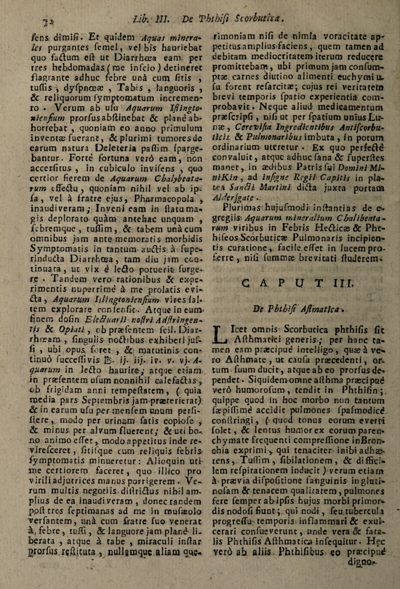 /ens, dimifi. Et quidem Aquas minera¬ les purgantes femel, vel bis hauriebat quo factum eft ut Diarrhoea eam per tres hebdomadas,(me infcio) detineret flagrante adhuc febre un& cum fitis , tuffis j dyfpnosae , Tabis , languoris , Sc reliquorum fymptomatum incremen- ro. Verum ab ufu Aquarum Ifiingto* wienfium prorfusabfiinebat & plandab- horrebat , quoniam eo anno primulum inventas fuerant, & plurimi tumoresde earum natura Deleteria paffim fparge- bantur. Forte fortuna verd eam, non accerfitus , in cubiculo invifens , quo certior fierem de Aquarum Chalpbeata- tum cffedu , quoniam nihil vel ab ipv fa , vel a fratre ejus, Pharmacopola inaudiveram; Inveni eam in ftatuma* gis deplorato quam antehac unquam , febremque , tuffim, & tabem unicum omnibus jam ante memoratis morbidis Symptomatis in tantum audis a fupe» rinduda Diarrhoea, tam diu jam con¬ tinuata, ut vix i ledo potuerit furge- re . Tandem vero rationibus & expe=* timentis nuperrime k me prolatis evi- £la , Aquatum Islingtonienfium vires 1 al¬ tem ex pl o ra r e co n Te n fit . A tq ue i n eum finem dofin Eh,Unarii noflri Adflringen* tis Sc Optati , obpraefentem fcil. Diar¬ rhoeam , fingulis nodibus exhiberi juf- fi , ubi opus foret , Sc matutinis con- tinud fuccefiivis ib* ij- iij. iv. v. vj. A- quarum in ledo haurire»; atque etiam^ in praefentem ufum nonnihil calefadas,. ob frigidam anni tempeftatem, ( quia media pars Septembris jarmpraererierat) Sc in earum ufu per menfem unum perfi- flere, modo per urinam fatis copiofe , Sc minus per aJvum fluerent; &utibo-, no animo elTet, modo appetitus inde re- virefeeret, fitifque cum reliquis febris fymptomatis minueretur: Alioquin uti- me certiorem faceret, quo illico pro virili adjutrices manus porrigerem . Ve¬ rum multis negotiis difiridus nihil am¬ plius de ea inaudi veram , donec tandem ppft tres feptimanas ad me in mufagolo ■verfantem, un4 cum fratre fuo venerat A febre, tuifi, Sc languore jam pland* li¬ berata , atque a tabe , miraculi indar grorfus.refljtuta , nullgmque.aliam que-. rimoniam nifi de nimia voracitate ap* petitus amplius faciens , quem tamen ad debitam mediocritatem iterum reducere promittebam, ubi primum jam confum- ptse carnes diutino alimenti euchymiu. fu forent refarcitae; cujus rei veritatem brevi temporis fpatio experientia com¬ probavit. Neque aliud medicamentum praefcripfi , nifi ut per fpatium unius Lir- nae, Ccrevifta Ingredientibus Antifcorbu- licis Sc Pulmonaribus imbuta , in potum ordinarium uteretur . Ex quo perfedd convaluit, atque adhuc fana & fuperdes manet y in aedibus Patris fyi Domini Mi* niKin , ad infigne Regii Capitis in pia*. tea SanSii Martinl dida juxta portam AlJerJgat? .. Plurimas hujuftnodi Indantias de e- gregiis Aquarum mineralium Cbalibeata- rum viribus in Febris Hed-icas & Pht- hifeosScorbuticae Pulmonaris incipien¬ tis cujratione, facile efifet in lucem pro¬ ferre , nifi fummse brevitati (luderem. C A P U T ITT* Bc Vhtbiji Ajimatica. Licet omnis Scorbutica phthifis fit Adhmatici generis; per hanc ta* men eam praecipue intelligo , quaeave* ro Adhmate , ut caufa praecedenti, or¬ tum fuum ducit, atque ab co prorfus de¬ pendet. Siquidem omne afihma praecipud verd humorofum, tendit in Phthifin ; quippe quod in hoc morbo non tantum faepitfimd accidit pulmones fpafmodicd conllringi, ( quod tonus eorum everti foiet, Sc lentus humor ex eorumparen* chymate frequenti compreffione inBron* chia exprimi ,, qui tenaciter inibi adb^. rens,. Tuffim , fibilationem , & diffici¬ lem refpirationem inducit f verum etiam k praevia difpofitione fatiguinis ingluti- nolam Sc tenacem qualitatem,pulmones fere femper ab ipfis hujus morbi primor- dis nodofi fiunt; qui nodi, feu tubercula progrefTu temporis inflammari & exul¬ cerari confueverunt, unde vera & fata¬ lis Phthifis Adhmatica infequitur. H^c verd ab aliis. Phthifibus eo praecipud