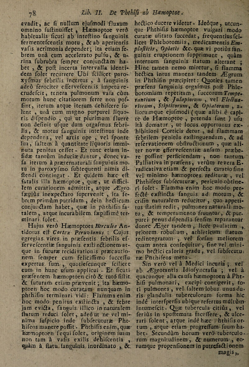 tib. IT. De Tbthifi cib H&moptoe s vadit, ac fi nullum ejufmodi fluxum omnino fuflinuilTet j Haemoptoe verd habitualis ficuti ab inteftino fanguinis iermentefcentis motu , & ab aperientis vafis acrimonia dependet; ita etiam fe- brem una cum accelerato pulfu, & u-. rina fubrubra femper conjundam ha¬ bet 5 & poli incerta intervalla identi¬ dem folet recurrere Ubi fcilicet paro- xyfmus febrilis incertus , k fanguinis aded ferociter efFervefceniis impetu re- crudefcit, tenera pulmonum vafa cCtm motum hunc citatiorem ferre non pof- fint, iterum atque iterum, dehifcere fo* lent , una cum magno purpurei liquo¬ ris. difpendio , qui ut plurimum fluere non definit ufque dum orgafmus febri¬ lis, Se motus fanguinis inteftinus inde dependens, vel ajtis ope , vel fponte fiia, faltem a quantitate l/quoris immi¬ nuta penitus ceffet- Et tunc etiam in¬ fidas tantum inducias dantur , donec va¬ fa iterum k prasternaturali fanguinis mo. tu in paroxyfmo fublequenti nimis di¬ dendi contingat . Et quidem haec ed fatalis illa haemoptoe , quas, ut diffici¬ lem curationem admittit, atque sEpo faepiCis inexpedato fupervenit , ita fe¬ brem prirr.Ctm putridam , dein hedicam, conjundam habet, quae in phthifin fa¬ talem 5 atque incurabilem faepiffimd. ter¬ minari folet. Hujus verd Haemoptoes Herculea An* tidorus ell Cortex Peruvianus : Cujus egregias vires in praefentis febrilis ef- fervelcentiae fanguinis exili n&ionem at¬ que in futurae recidivationis praecautio- nem femper cum feiicjffimo fucceffu expertus fum , quotiefeunque fcilicet eum in hunc ufum applicui . Ec ficuti praefentem haemoptoen cit6 Sc tutd fidit. & futuram etiam praevenitita haemo- ptoen hoc modo curatam nunquam in phthifin terminari Vidi: Flamma enim hoc modo penitus exdinda , Sc tebre jam evida, fanguis i 11 ico in naturalem flatum reduci folet, aded ut ne vel mi¬ nima fufpicio inde fubfecuturae Pht- hifeos manerepoffit . Phthifis enim, quae- haemoptoen fequi folet,. originem fuam non tam ^ vafis exilis . dehifcentia , quam k. flatu fanguinis^ inordinato h Sc. hedico ducere videtur. Ideoque, utcun¬ que Phthifis haemoptoe vulgari modo curatas ufitato fuccedat, frequentiusfci- licet Phlebotomiis, medicamentis Em- piafticir, Optatis &c. quae vi potius fan¬ guinis eruptionem fupprimunt , quam internum fanguinis datum alterant ; Hinc tamen nemo miretur, fi flamma hedica intus manens tandem ^grumo in Phthifin praecipitetQuoties tamen prasfens fanguinis orgafmus poli Phle¬ botomiam repetitam, fuccorumTempe» r antium , & Julapiomm , vel Fleftua- r iorum , Stipticorum, Se Opi at orum , a- liorumque ejufmodi (quae alibi e capi¬ te de Haemoptoe , petenda funt ) ufu itet domatur , ut locus opportunus ex¬ hibitioni Corticis detur , ad flammam febrilem penitus exllinguendam, Sc ad refervationem obdrudionum , quae ali¬ ter novae effervefcentiae anfam praebe¬ re poffint perficiendam , non tantum Palliativa in praefens, veriam revera E- radicativa etiam Sc perfeda cumiofine vel minimo haemoptoes rediturae , vel Phthifeos fubfecururae, per/cu/o obtine¬ ri folet. Flamma enim hoc modo per- fedd- exflinda fanguis ad motum, Sc crifin naturalem reducitur , quo appeti¬ tus flatim redit, pulmones naturali, mot tu, Sc temperamento fruuntur, Sc pur. purei penusdifpendia fenfim reparantur donec ^Eger tandem , licdt paulaeim , priorem, rhbufium , athleticum flatum redintegratum- , vel forfan meliorem quam antea confequitur , fine vel mini¬ mo hedici caloris gradu, vel fubfecutu> rse Ptnhifeos metu o. Sin verd vel k Medici incuria ; vel' ab -<€lgrorantis Idiofyncrafia ; vel a quacunque alia caufa haemoptoen a Pht- hifi pulmonari, excipi contigerit, to* ti pulmones , vel faltem lobus unus du¬ ris glandulis tuberculorum forma hic inde interfperfis ubique refertus multidn- intumefeit. Quae tubercula citifrs, vel ferius in apoftemata faceffere , & ulce¬ rari. folent, atque inde haec Phthifis or¬ tum , atque etiam progreffum fuum ha¬ bet- Secundum horum verd tuberculo¬ rum magnitudinem , Sc numerum , eo- rumque propenfionem in puerefadionem magis *