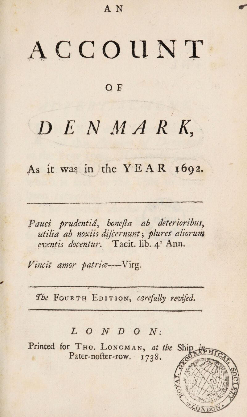 AGCO 11 N T O F DEN M ARK, As it was in the YEAR 1692, Pauci prudentidy hone ft a ah deteriorihus, nt Hi a ab noxiis difeernunt; plures aliorum eventis docentur. Tacit, lib, 4° Ann, Vincit amor patrice——Virw* Phe Fourth Edition, carefully revifed. LONDON: Printed for Tho. Longman, at the Shi Pater-nofter-row. 1738,