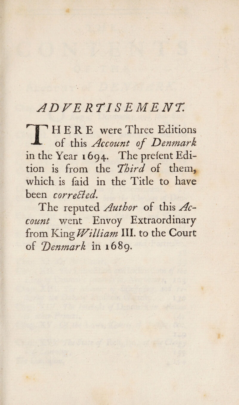 ADVERTISEMENT. HERE were Three Editions dSL of this Account of Denmark in the Year 1694. The prefent Edi¬ tion is from the Third of them, which is faid in the Title to have been correBed. The reputed Author of this Ac¬ count went Envoy Extraordinary from King William III. to the Court of Denmark in 1689.