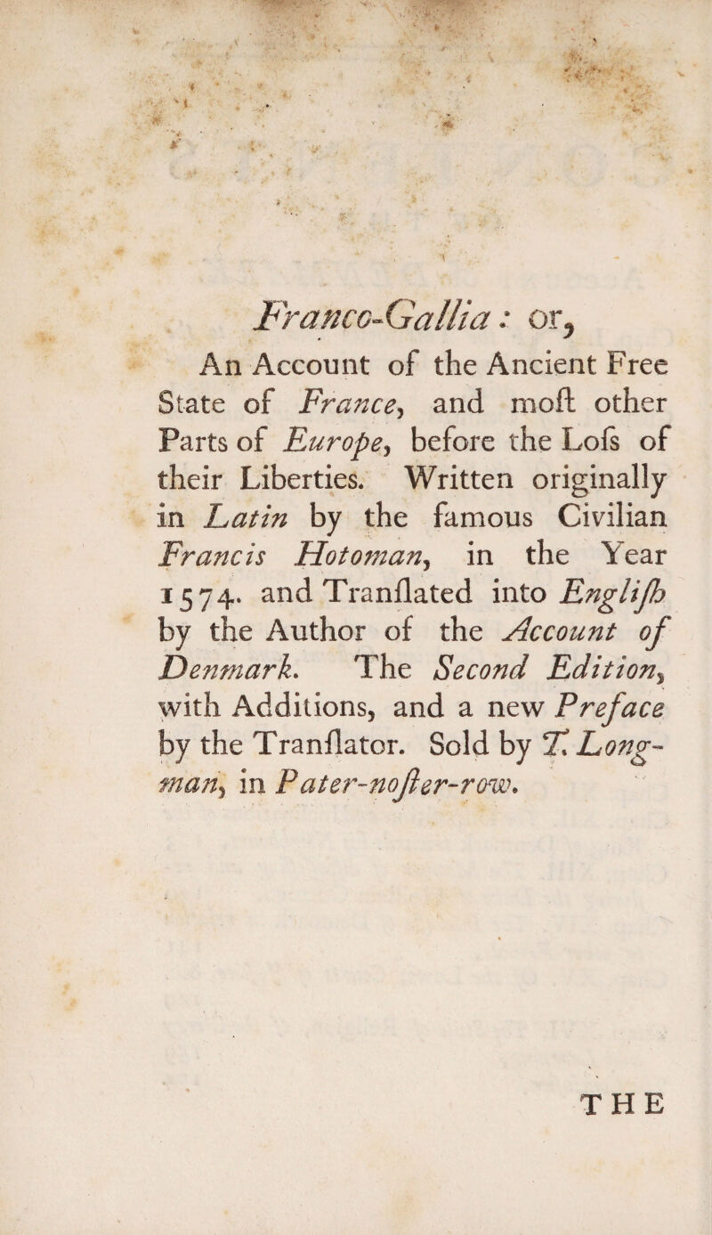 M U-. FrancG-Gallia: or. An Account of the Ancient Free State of France, and moil other Parts of Europe, before the Loft of their Liberties. Written originally in Latin by the famous Civilian Francis Hotoman, in the Year 1574. and Tranflated into Englijh by the Author of the Account of Denmark. The Second Edition, with Additions, and a new Preface by the Tranflator. Sold by T, Long¬ man, in Pater-nojier-row. THE