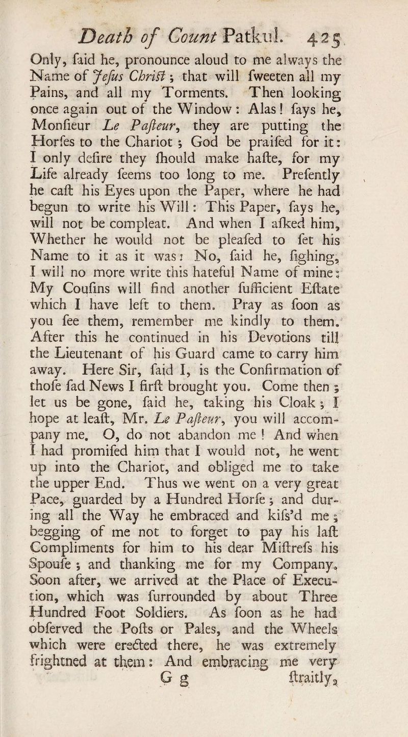 Only, faid he, pronounce aloud to me always the Name of Jefus Cbrifi ; that will fweeten all my Pains, and all my Torments. Then looking once again out of the Window : Alas! fays he, Monfieur Le Pafteur, they are putting the Horfes to the Chariot , God be praifed for it: I only defire they fhould make hade, for my Life already feems too long to me. Prefently he cad his Eyes upon the Paper, where he had begun to write his Will: This Paper, fays he, will not be compleat. And when I afked him. Whether he would not be pleafed to fet his Name to it as it was: No, faid he, fighing, I will no more write this hateful Name of mine: My Coufins will find another fufficient Edate which I have left to them. Pray as foon as you fee them, remember me kindly to them* After this he continued in his Devotions till the Lieutenant of his Guard came to carry him away. Here Sir, faid I, is the Confirmation of thole fad News I fird brought you. Come then ; let us be gone, faid he, taking his Cloak ; I hope at lead, Mr. Le Pafteur, you will accom¬ pany me. O, do not abandon me ! And when I had promifed him that i would not, he went up into the Chariot, and obliged me to take the upper End. Thus we went on a very great Pace, guarded by a Hundred Horfe; and dur¬ ing all the Way he embraced and kifs'd me 5 begging of me not to forget to pay his lad Compliments for him to his dear Midrefs his Spoufe 1 and thanking me for my Company. Soon after, we arrived at the Place of Execu¬ tion, which was furrounded by about Three Hundred Foot Soldiers. As foon as he had obferved the Pods or Pales, and the Wheels which were erected there, he was extremely frightned at them: And embracing me very
