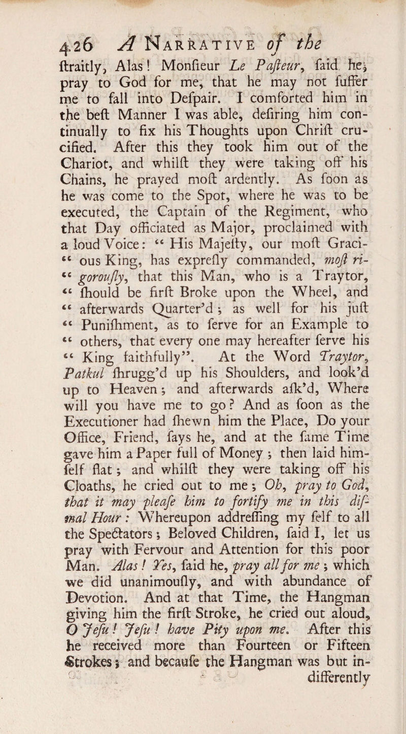 ftraitly, Alas! Monfieur Le Pafteur, faid he* pray to God for me, that he may not fuffer me to fall into Defpair. I comforted him in tjhe beft Manner I was able, defiring him con¬ tinually to fix his Thoughts upon Chrift cru¬ cified. After this they took him out of the Chariot, and whilfl they were taking off his Chains, he prayed moft ardently. As foon as he was come to the Spot, where he was to be executed, the Captain of the Regiment, who that Day officiated as Major, proclaimed with a loud Voice: “ His Majeity, our mod; Graci- ous King, has exprefty commanded, moft ri- <c goroufly, that this Man, who is a Traytor, <c fliould be firff Broke upon the Wheel, and afterwards Quarter’d ^ as well for his jud: Puniffiment, as to ferve for an Example to others, that every one may hereafter ferve his £C King faithfully”. At the Word Traytor, Patkul fhrugg’d up his Shoulders, and look’d up to Heaven *, and afterwards afk’d, Where will you have me to go ? And as foon as the Executioner had fhewn him the Place, Do your Office, Friend, fays he, and at the fame Time gave him a Paper full of Money ; then laid him- felf flat; and whilft they were taking off his Cloaths, he cried out to me *, Oh, fray to God, that it may pleafe him to fortify me in this dif- mal Hour : Whereupon addrefling my felf to all the Spedtators \ Beloved Children, faid I, let us pray with Fervour and Attention for this poor Man. Alas! Tes, faid he, pray all for me \ which we did unanimoufly, and with abundance of Devotion. And at that Time, the Hangman giving him the firft Stroke, he cried out aloud* Ojefu i Jefu ! have Pity upon me. After this he received more than Fourteen or Fifteen Strokes 5 and becaufe the Hangman was but in¬ differently