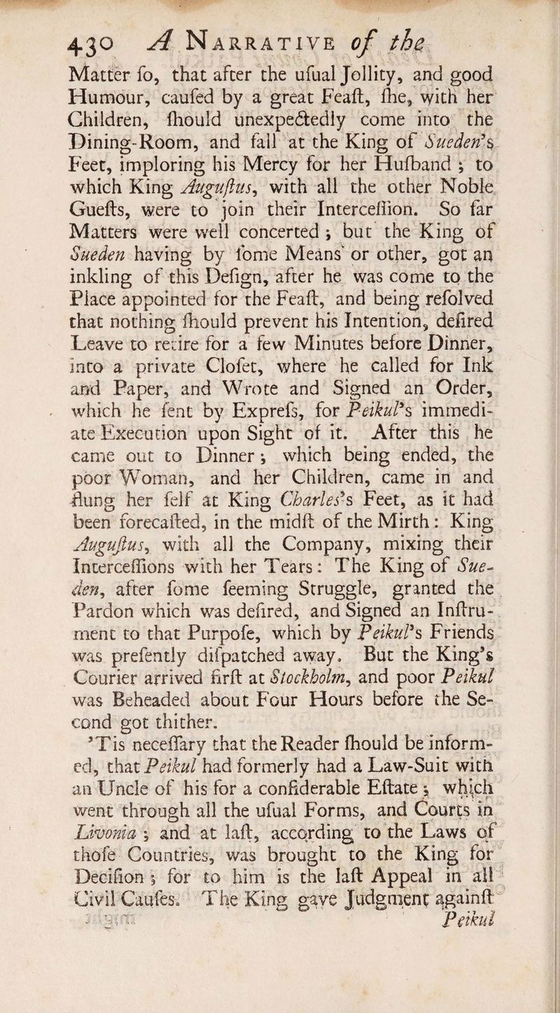 Matter fo, that after the ufual Jollity, and good Humour, caufed by a great Feaft, !he, \yith her Children, fhould unexpectedly come into the Dining-Room, and fall at the King of Sue den’s Feet, imploring his Mercy for her Hufband ; to which King Augujius, with all the other Noble Guefts, were to join their Interceliion. So far Matters were well concerted \ but the King of Sueden having by fome Means' or other, got an inkling of this Defign, after he was come to the Place appointed for the Feaft, and being refolved that nothing fhould prevent his Intention, delired Leave to retire for a few Minutes before Dinner, into a private Clofet, where he called for Ink and Paper, and Wrote and Signed an Order, which he lent by Exprefs, for Peikul’s immedi¬ ate Execution upon Sight of it. After this he came out to Dinner ^ which being ended, the poor Woman, and her Children, came in and flung her felf at King Charles’s Feet, as it had been forecafted, in the midft of the Mirth: King Augujiusi with all the Company, mixing their Incerceflions with her Tears: The King of Sue- den, after fome feeming Struggle, granted the Pardon which was defired, and Signed an Inftru- ment to that Purpofe, which by Peikul’s Friends was prefently difpatched away. But the King’s Courier arrived ftrft at Stockholm, and poor Peikul was Beheaded about Four Hours before the Se¬ cond got thither. 5Tis necedfary that the Reader fhould be inform¬ ed, that Peikul had formerly had a Law-Suit with an Uncle of his for a confiderable Eftate j which went through all the ufual Forms, and Courts in Livonia ; and at laft, according to the Laws of thofe Countries, was brought to the King for Oecifron for to him is the laft Appeal in all Civil Cables. The King gave Judgment again!! 3 ' ' Peikul