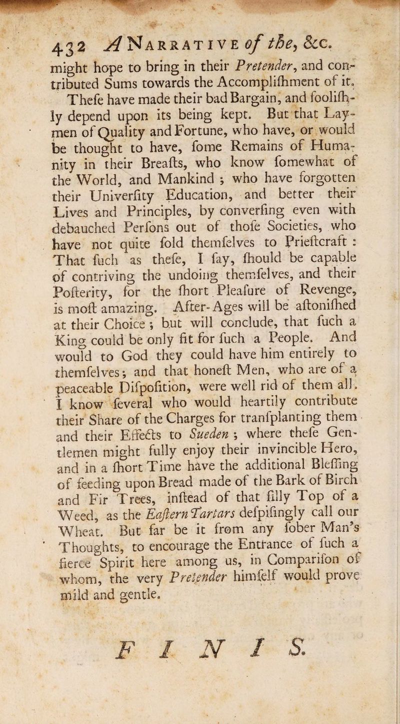 might hope to bring in their Pretender, and con¬ tributed Sums towards the Accomplifhment of it. Thefe have made their bad Bargain, and foolifh- ly depend upon its being kept. But that Lay¬ men of Quality and Fortune, who have, or would be thought to have, fome Remains of Huma¬ nity in their Breads, who know fomewhat of the World, and Mankind ; who have forgotten their Univerfity Education, and better their Lives and Principles, by converting even with debauched Perlons out of thole Societies, who have not quite fold themfelves to Prieftcraft : That fuch as thefe, I fay, fhquld be capable of contriving the undoing themfelves, and their Pofterity, for the fhort Pleafure of Revenge, is moil amazing. After-Ages will be aftonifhed at their Choice ; but will conclude, that fuch a King could be only fit for fuch a People, And wouTd to God they could have him entirely to themfelves*, and that honefl Men, who are of a peaceable Difpofition, were well rid of them all . I know feveral who would heartily contribute their Share of the Charges for tranfplanting them and their Effe&s to Sueden *, where thefe Gen- tlemen might fully enjoy their invincible Hero, and in a fhort Time have the additional Bleffing of feeding upon Bread made of the Bark of Birch and Fir Trees, inflead of that filly Top of a Weed, as the Eqft.ern Tartars delpifmgly call our Wheat. But far be it from any fober Man’s Thoughts, to encourage the Enttance of fuch a fierce Spirit here among us, in Companion of whom, the very Pretender himfelf would prove mild and gentle.