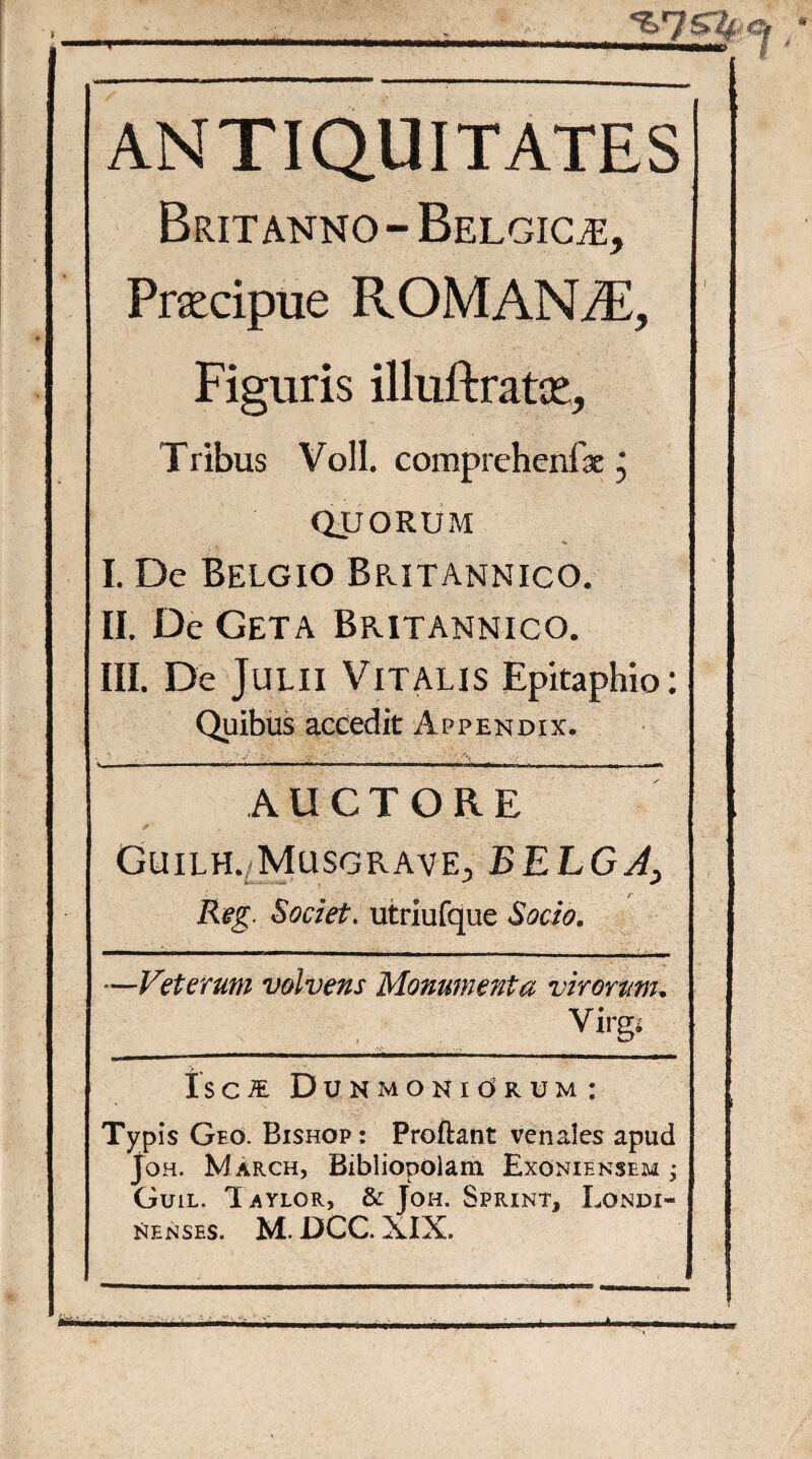 ANTIQUITATES Britanno - Belgica, Pracipue ROMANAE, Figuris illuftratie. Tribus Voll. comprchenfae j QUORUM I. De Belgio Britannico. II. De Geta Britannico. III. De Julii Vitalis Epitaphio: Quibus accedit Appendix. S- ' '   A.,- * V;/. •' • ■', / X. -V . AUCTORE ✓ . I . ■ Guilh. Musgrave, BELGA, ( /' Reg. Societ. utriufque Socio. —Veterum volvens Monumenta virorum. Virgs _ i r ~ri i i i- im— i i mmm.. ..ii ili nu Is C JE D UNMONldRUM: Typis Geo. Bishop : Proflant venales apud Joh. M arch, Bibliopolam Exoniensem ; Guil. Iaylor, & Joh. Sprint, Londi- nenses. M. DCC. XIX.