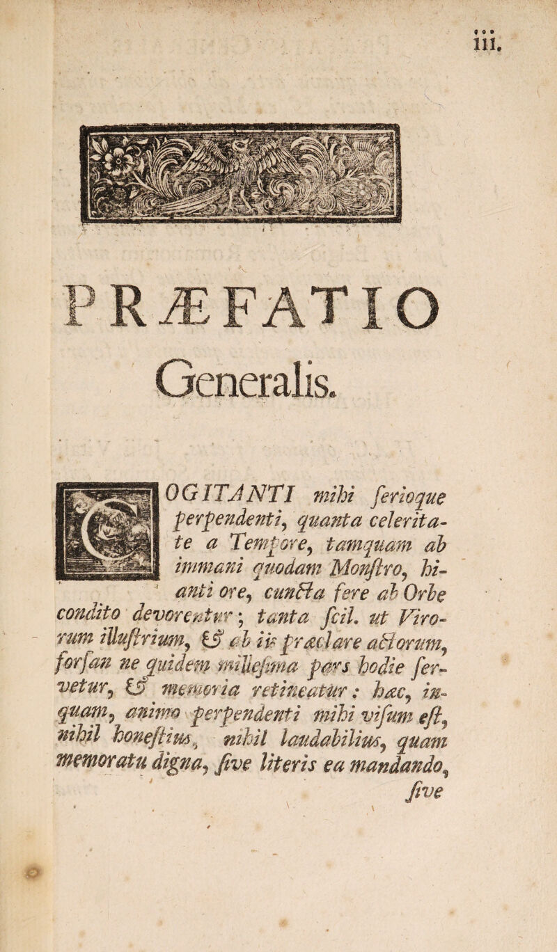 PRiEFATIO Generalis OGITJ NTI mihi fer ioque perpendenti^ quanta celerita¬ te a Tempore, tamquam ab immani quodam Monftro, hi¬ anti ore, cunHa fere ab Orbe condito devorentur; tanta fciL ut Viro- rum illuftrium, i£> d ii? praei are atiorum, forfan ne Quidem miUejma pars hodie fer¬ vetur, £5 memoria retineatur: hac, in¬ quam, animo perpendenti mihi vifum eft, nihil honeftim\ nihil laudabilim, quam memoratu digna, five literis ea mandando\ Jive
