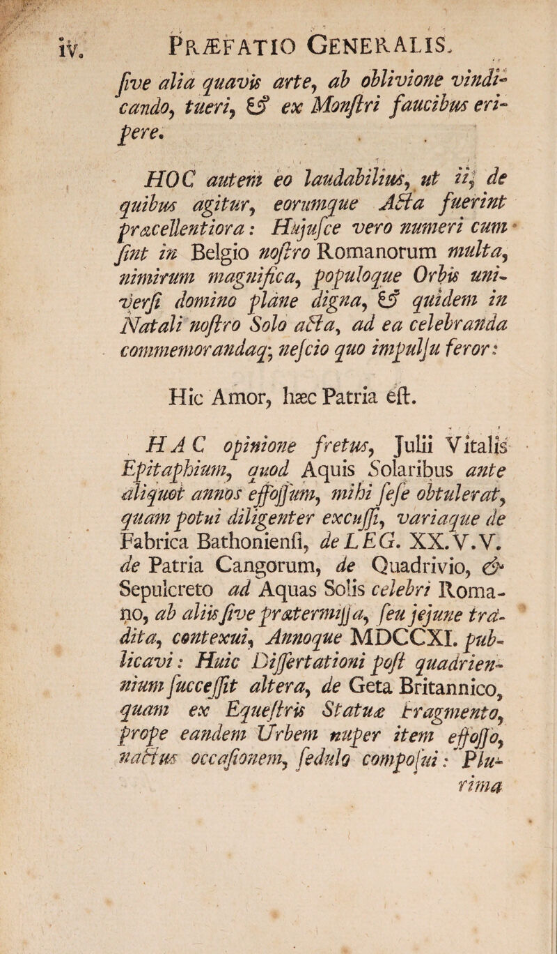 i ? five alia quavis arte, ab oblivione vindi¬ cando, tueri, £j? ex Monftri faucibm eri¬ gere* HOC autem eo laudabilim, ut ii, de quibm agitur, eorumque AH a fuerint gracellentiora: Hkjufce vero numeri cum fmt in Belgio nofiro Romanorum multa, nimirum magnifica, goguloque Orbis uni- verfi domino plane digna, gjf quidem in Natali nofiro Solo aBa, ad ea celebranda commemorandaq-, nefcio quo imgulju feror: Hic Amor, hsec Patria eft. HAC opinione fretus, Julii Vitalis Egitaghium, quod Aquis Solaribus ante aliquot annos ejfojfum, mihi fefe obtulerat, quam gotui diligenter excujji, variaque de Fabrica Bathonienfi, deLEG. XX.V.V. de Patria Cangorum, de Quadrivio, & Sepulcreto ad Aquas Solis celebri Roma¬ no, ab aliisfive gratermijja, feu jejune trd- dita, contexui, Annoque MDCCXI. pub- licavi: Huic Dijfertationi pojt quadrien¬ nium fuccejjit altera, de Geta Britannico, quam ex Equefiris StatU£ fragmento, proge eandem Urbem nuper item efjojjo, nactm occafionem, fedulo comgofui: * Plu¬ rima