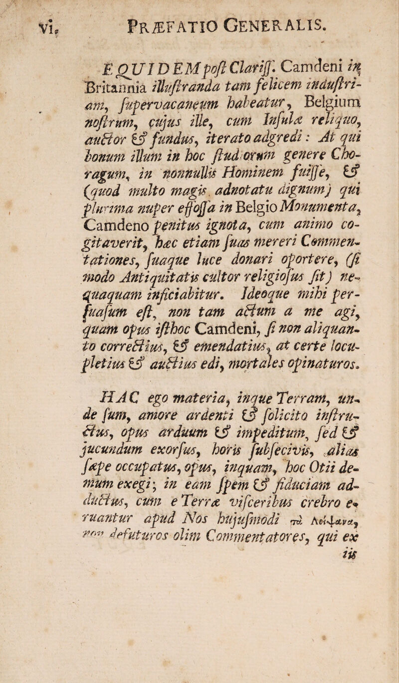 7 , * E QUI D EMfofi Clari f Camdeni hf Britannia iUuftranda tam felicem indufiri- am, fufervacaneutn habeatur, Belgium noflmm, cujus ille, cum Infuix reliquo, nutrior & fundus, iterato adgredi: Atqui bonum illum in hoc ftud orum genere Cho¬ ragum, in nonnullis Hominem fuijje, £jf (quod multo magis. adnotatu dignum) qui fluvima nuper effojja in Belgio Monumenta2 Camdeno fenitrn ignota, cum animo co¬ gitaverit, hxc etiam fuas mereri Commen- tationes, fuaque luce donari ofortere, (fi modo Antiquitatis cultor religiofm fit) ne quaquam infitiabitur. Ideoque mihi fer- fuafum eft, non tam aRum a me agi, quam ofm ifthoc Camdeni, fi non aliquan¬ to correRim, & emendatius, at certe locu- fletim ifi auHirn edi, mortales ofinaturos» HAC ego materia, vique Terram, un¬ de fum, amore ardenti folicito infim¬ etm, ofm arduum imfeditum, fed jucundum exorfm, horis fubfecivis, .filias fxfe occufatm, ofm, inquam, hoc Otii de¬ mum exegi', in ea?n jfem (fi fiduciam ad- duRm, cum e Terrx vjfceribm crebro e* ruantur afud Nos hujufmodi fi AM*vx, nr'n de futuros olitn Commentatores, qui ex iis